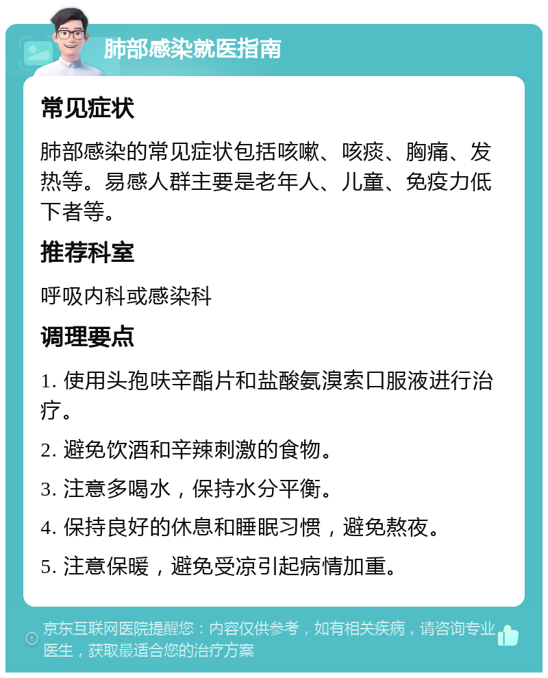 肺部感染就医指南 常见症状 肺部感染的常见症状包括咳嗽、咳痰、胸痛、发热等。易感人群主要是老年人、儿童、免疫力低下者等。 推荐科室 呼吸内科或感染科 调理要点 1. 使用头孢呋辛酯片和盐酸氨溴索口服液进行治疗。 2. 避免饮酒和辛辣刺激的食物。 3. 注意多喝水，保持水分平衡。 4. 保持良好的休息和睡眠习惯，避免熬夜。 5. 注意保暖，避免受凉引起病情加重。