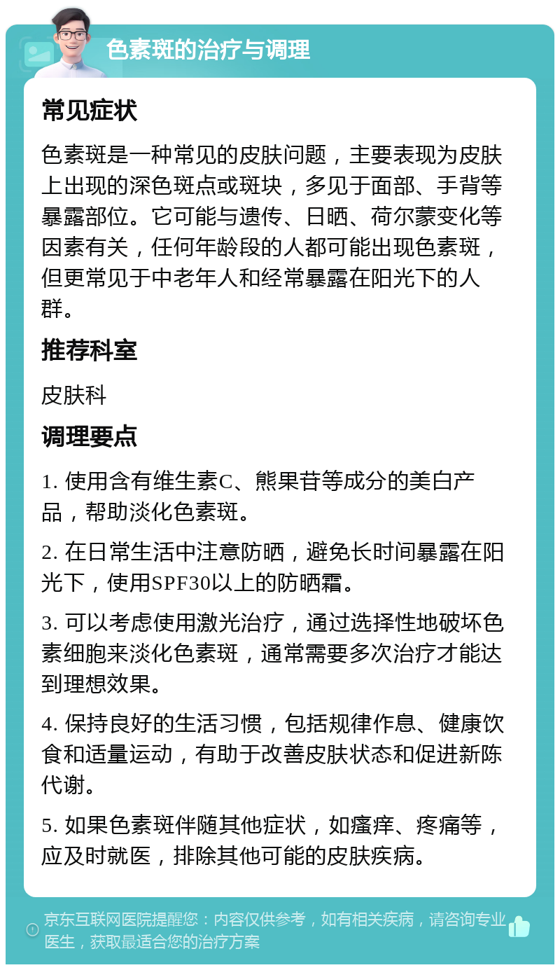 色素斑的治疗与调理 常见症状 色素斑是一种常见的皮肤问题，主要表现为皮肤上出现的深色斑点或斑块，多见于面部、手背等暴露部位。它可能与遗传、日晒、荷尔蒙变化等因素有关，任何年龄段的人都可能出现色素斑，但更常见于中老年人和经常暴露在阳光下的人群。 推荐科室 皮肤科 调理要点 1. 使用含有维生素C、熊果苷等成分的美白产品，帮助淡化色素斑。 2. 在日常生活中注意防晒，避免长时间暴露在阳光下，使用SPF30以上的防晒霜。 3. 可以考虑使用激光治疗，通过选择性地破坏色素细胞来淡化色素斑，通常需要多次治疗才能达到理想效果。 4. 保持良好的生活习惯，包括规律作息、健康饮食和适量运动，有助于改善皮肤状态和促进新陈代谢。 5. 如果色素斑伴随其他症状，如瘙痒、疼痛等，应及时就医，排除其他可能的皮肤疾病。