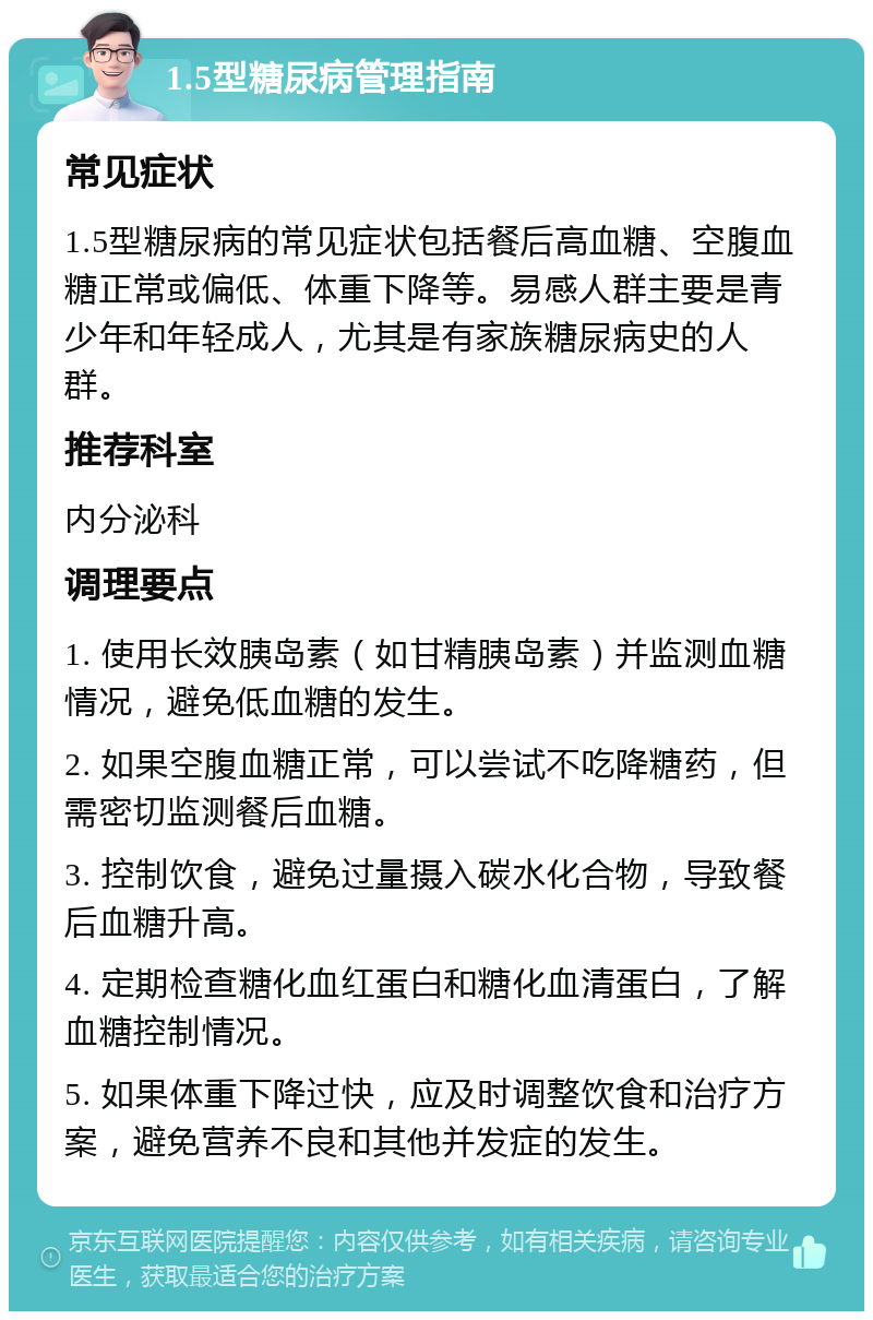 1.5型糖尿病管理指南 常见症状 1.5型糖尿病的常见症状包括餐后高血糖、空腹血糖正常或偏低、体重下降等。易感人群主要是青少年和年轻成人，尤其是有家族糖尿病史的人群。 推荐科室 内分泌科 调理要点 1. 使用长效胰岛素（如甘精胰岛素）并监测血糖情况，避免低血糖的发生。 2. 如果空腹血糖正常，可以尝试不吃降糖药，但需密切监测餐后血糖。 3. 控制饮食，避免过量摄入碳水化合物，导致餐后血糖升高。 4. 定期检查糖化血红蛋白和糖化血清蛋白，了解血糖控制情况。 5. 如果体重下降过快，应及时调整饮食和治疗方案，避免营养不良和其他并发症的发生。