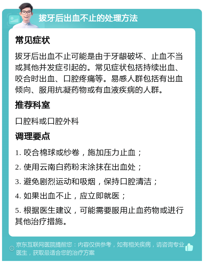 拔牙后出血不止的处理方法 常见症状 拔牙后出血不止可能是由于牙龈破坏、止血不当或其他并发症引起的。常见症状包括持续出血、咬合时出血、口腔疼痛等。易感人群包括有出血倾向、服用抗凝药物或有血液疾病的人群。 推荐科室 口腔科或口腔外科 调理要点 1. 咬合棉球或纱卷，施加压力止血； 2. 使用云南白药粉末涂抹在出血处； 3. 避免剧烈运动和吸烟，保持口腔清洁； 4. 如果出血不止，应立即就医； 5. 根据医生建议，可能需要服用止血药物或进行其他治疗措施。