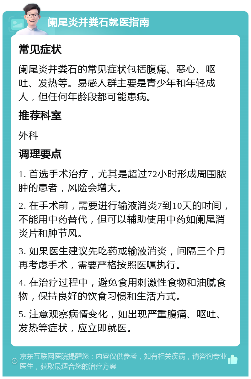 阑尾炎并粪石就医指南 常见症状 阑尾炎并粪石的常见症状包括腹痛、恶心、呕吐、发热等。易感人群主要是青少年和年轻成人，但任何年龄段都可能患病。 推荐科室 外科 调理要点 1. 首选手术治疗，尤其是超过72小时形成周围脓肿的患者，风险会增大。 2. 在手术前，需要进行输液消炎7到10天的时间，不能用中药替代，但可以辅助使用中药如阑尾消炎片和肿节风。 3. 如果医生建议先吃药或输液消炎，间隔三个月再考虑手术，需要严格按照医嘱执行。 4. 在治疗过程中，避免食用刺激性食物和油腻食物，保持良好的饮食习惯和生活方式。 5. 注意观察病情变化，如出现严重腹痛、呕吐、发热等症状，应立即就医。