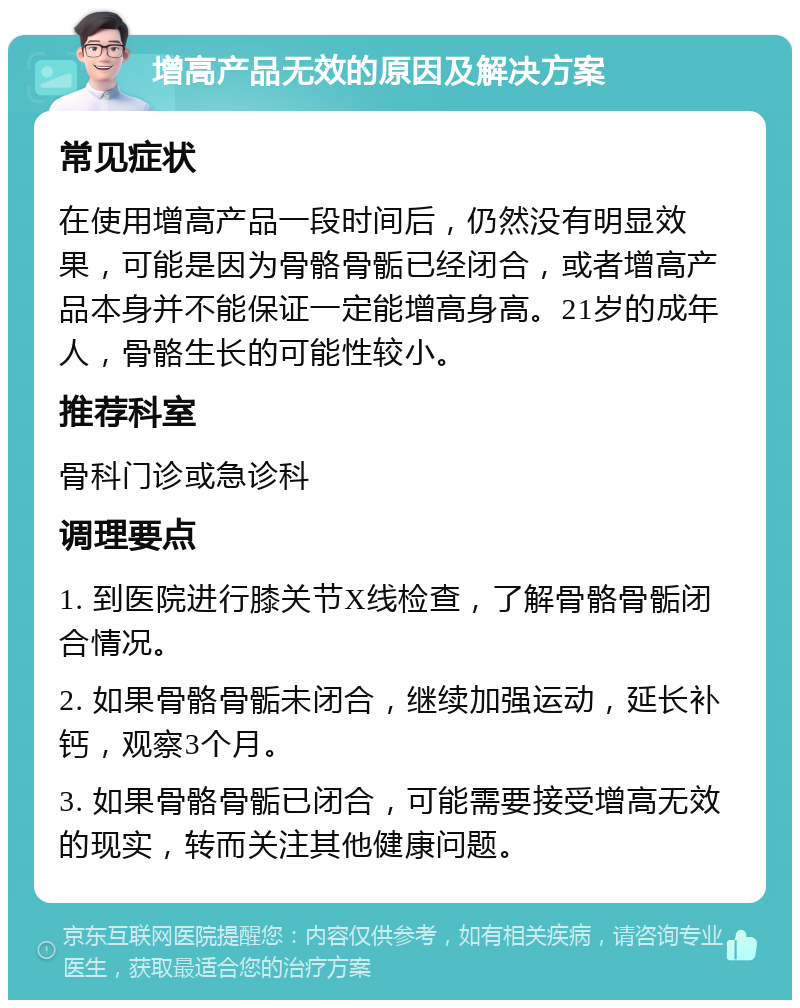 增高产品无效的原因及解决方案 常见症状 在使用增高产品一段时间后，仍然没有明显效果，可能是因为骨骼骨骺已经闭合，或者增高产品本身并不能保证一定能增高身高。21岁的成年人，骨骼生长的可能性较小。 推荐科室 骨科门诊或急诊科 调理要点 1. 到医院进行膝关节X线检查，了解骨骼骨骺闭合情况。 2. 如果骨骼骨骺未闭合，继续加强运动，延长补钙，观察3个月。 3. 如果骨骼骨骺已闭合，可能需要接受增高无效的现实，转而关注其他健康问题。