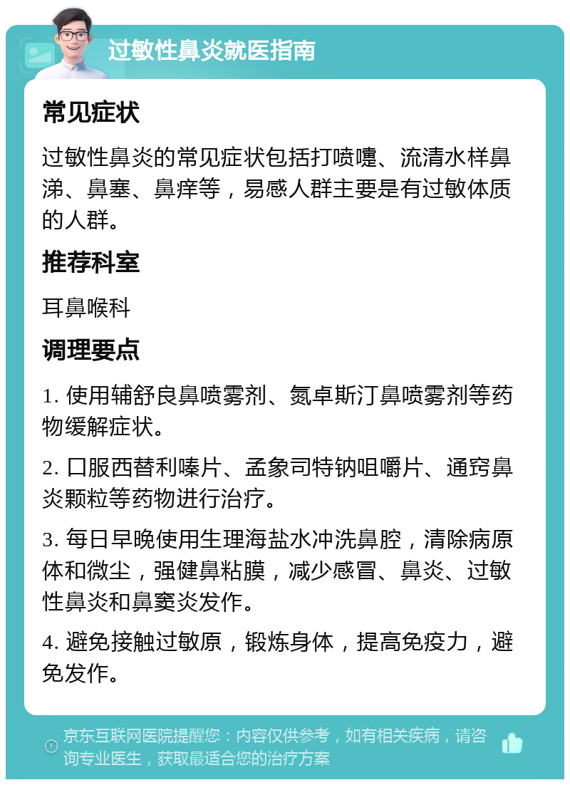 过敏性鼻炎就医指南 常见症状 过敏性鼻炎的常见症状包括打喷嚏、流清水样鼻涕、鼻塞、鼻痒等，易感人群主要是有过敏体质的人群。 推荐科室 耳鼻喉科 调理要点 1. 使用辅舒良鼻喷雾剂、氮卓斯汀鼻喷雾剂等药物缓解症状。 2. 口服西替利嗪片、孟象司特钠咀嚼片、通窍鼻炎颗粒等药物进行治疗。 3. 每日早晚使用生理海盐水冲洗鼻腔，清除病原体和微尘，强健鼻粘膜，减少感冒、鼻炎、过敏性鼻炎和鼻窦炎发作。 4. 避免接触过敏原，锻炼身体，提高免疫力，避免发作。