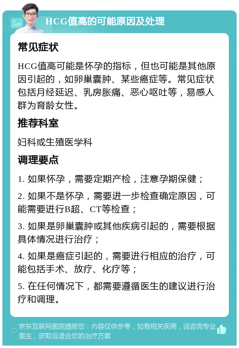 HCG值高的可能原因及处理 常见症状 HCG值高可能是怀孕的指标，但也可能是其他原因引起的，如卵巢囊肿、某些癌症等。常见症状包括月经延迟、乳房胀痛、恶心呕吐等，易感人群为育龄女性。 推荐科室 妇科或生殖医学科 调理要点 1. 如果怀孕，需要定期产检，注意孕期保健； 2. 如果不是怀孕，需要进一步检查确定原因，可能需要进行B超、CT等检查； 3. 如果是卵巢囊肿或其他疾病引起的，需要根据具体情况进行治疗； 4. 如果是癌症引起的，需要进行相应的治疗，可能包括手术、放疗、化疗等； 5. 在任何情况下，都需要遵循医生的建议进行治疗和调理。