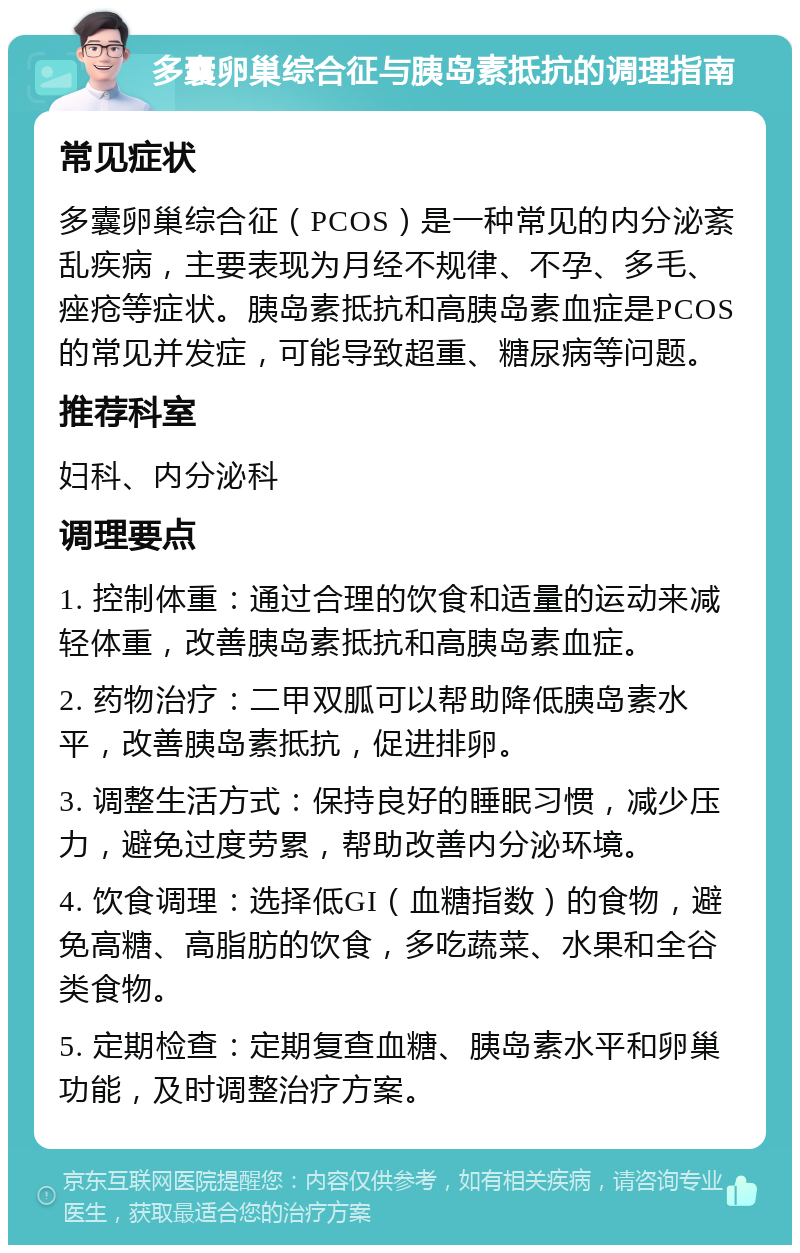 多囊卵巢综合征与胰岛素抵抗的调理指南 常见症状 多囊卵巢综合征（PCOS）是一种常见的内分泌紊乱疾病，主要表现为月经不规律、不孕、多毛、痤疮等症状。胰岛素抵抗和高胰岛素血症是PCOS的常见并发症，可能导致超重、糖尿病等问题。 推荐科室 妇科、内分泌科 调理要点 1. 控制体重：通过合理的饮食和适量的运动来减轻体重，改善胰岛素抵抗和高胰岛素血症。 2. 药物治疗：二甲双胍可以帮助降低胰岛素水平，改善胰岛素抵抗，促进排卵。 3. 调整生活方式：保持良好的睡眠习惯，减少压力，避免过度劳累，帮助改善内分泌环境。 4. 饮食调理：选择低GI（血糖指数）的食物，避免高糖、高脂肪的饮食，多吃蔬菜、水果和全谷类食物。 5. 定期检查：定期复查血糖、胰岛素水平和卵巢功能，及时调整治疗方案。