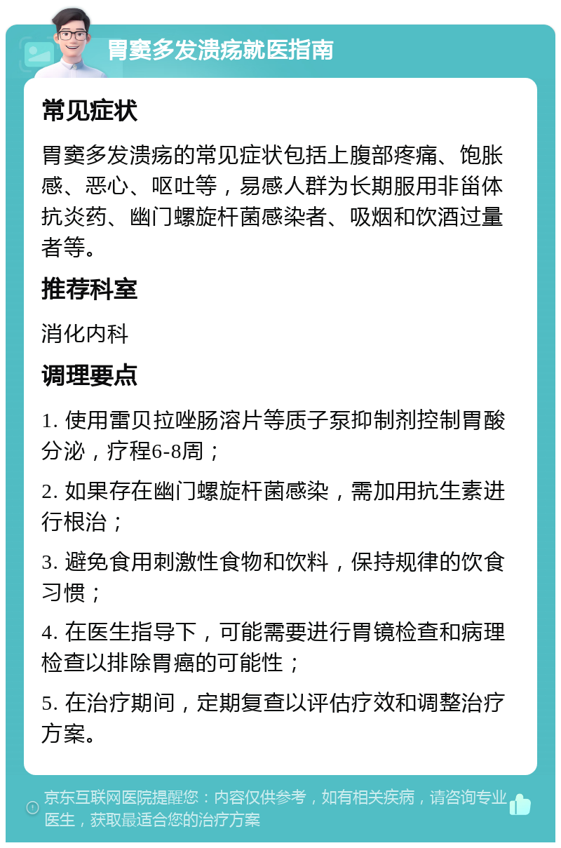 胃窦多发溃疡就医指南 常见症状 胃窦多发溃疡的常见症状包括上腹部疼痛、饱胀感、恶心、呕吐等，易感人群为长期服用非甾体抗炎药、幽门螺旋杆菌感染者、吸烟和饮酒过量者等。 推荐科室 消化内科 调理要点 1. 使用雷贝拉唑肠溶片等质子泵抑制剂控制胃酸分泌，疗程6-8周； 2. 如果存在幽门螺旋杆菌感染，需加用抗生素进行根治； 3. 避免食用刺激性食物和饮料，保持规律的饮食习惯； 4. 在医生指导下，可能需要进行胃镜检查和病理检查以排除胃癌的可能性； 5. 在治疗期间，定期复查以评估疗效和调整治疗方案。