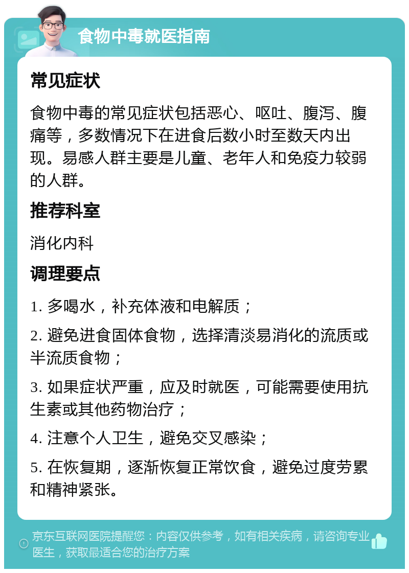 食物中毒就医指南 常见症状 食物中毒的常见症状包括恶心、呕吐、腹泻、腹痛等，多数情况下在进食后数小时至数天内出现。易感人群主要是儿童、老年人和免疫力较弱的人群。 推荐科室 消化内科 调理要点 1. 多喝水，补充体液和电解质； 2. 避免进食固体食物，选择清淡易消化的流质或半流质食物； 3. 如果症状严重，应及时就医，可能需要使用抗生素或其他药物治疗； 4. 注意个人卫生，避免交叉感染； 5. 在恢复期，逐渐恢复正常饮食，避免过度劳累和精神紧张。