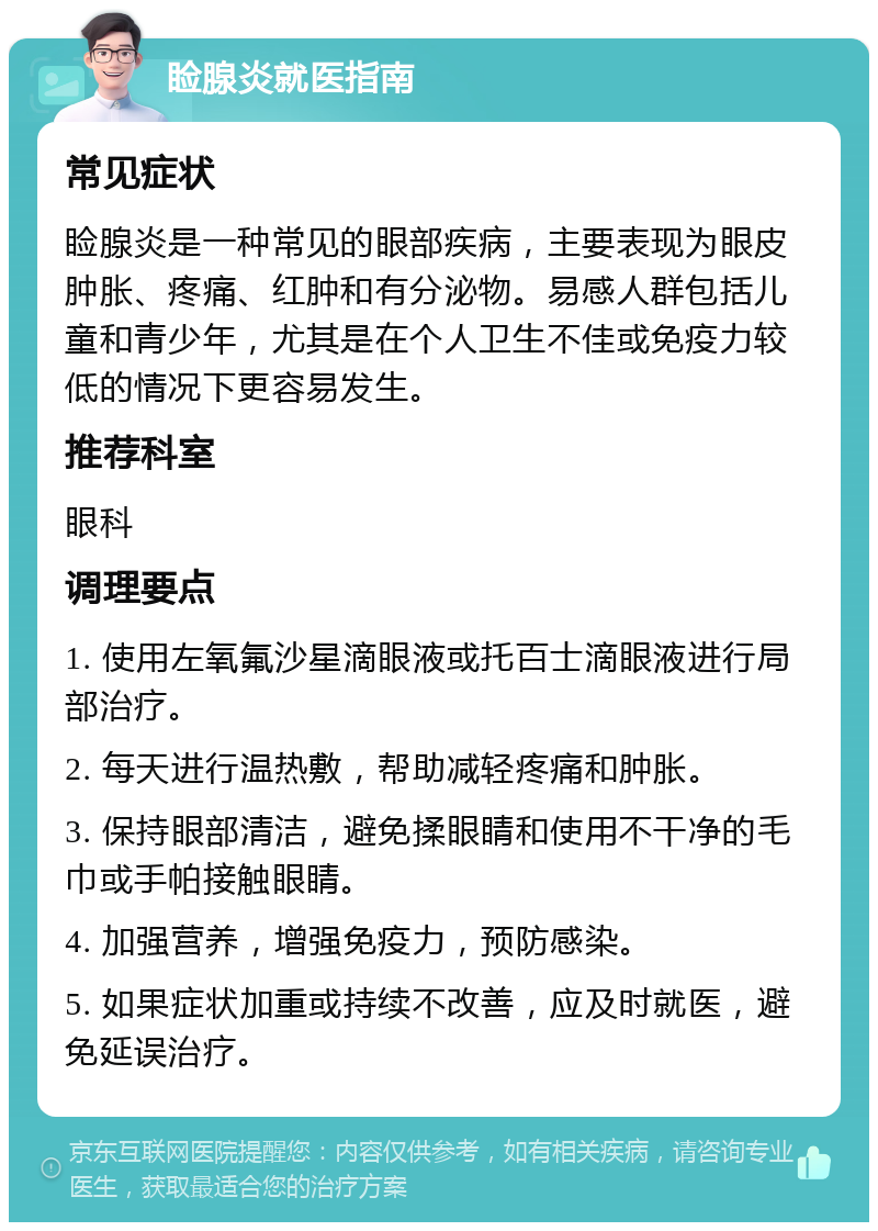 睑腺炎就医指南 常见症状 睑腺炎是一种常见的眼部疾病，主要表现为眼皮肿胀、疼痛、红肿和有分泌物。易感人群包括儿童和青少年，尤其是在个人卫生不佳或免疫力较低的情况下更容易发生。 推荐科室 眼科 调理要点 1. 使用左氧氟沙星滴眼液或托百士滴眼液进行局部治疗。 2. 每天进行温热敷，帮助减轻疼痛和肿胀。 3. 保持眼部清洁，避免揉眼睛和使用不干净的毛巾或手帕接触眼睛。 4. 加强营养，增强免疫力，预防感染。 5. 如果症状加重或持续不改善，应及时就医，避免延误治疗。