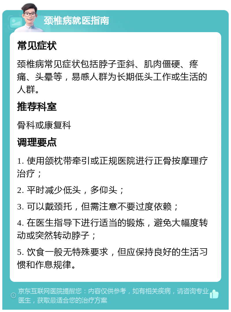 颈椎病就医指南 常见症状 颈椎病常见症状包括脖子歪斜、肌肉僵硬、疼痛、头晕等，易感人群为长期低头工作或生活的人群。 推荐科室 骨科或康复科 调理要点 1. 使用颌枕带牵引或正规医院进行正骨按摩理疗治疗； 2. 平时减少低头，多仰头； 3. 可以戴颈托，但需注意不要过度依赖； 4. 在医生指导下进行适当的锻炼，避免大幅度转动或突然转动脖子； 5. 饮食一般无特殊要求，但应保持良好的生活习惯和作息规律。