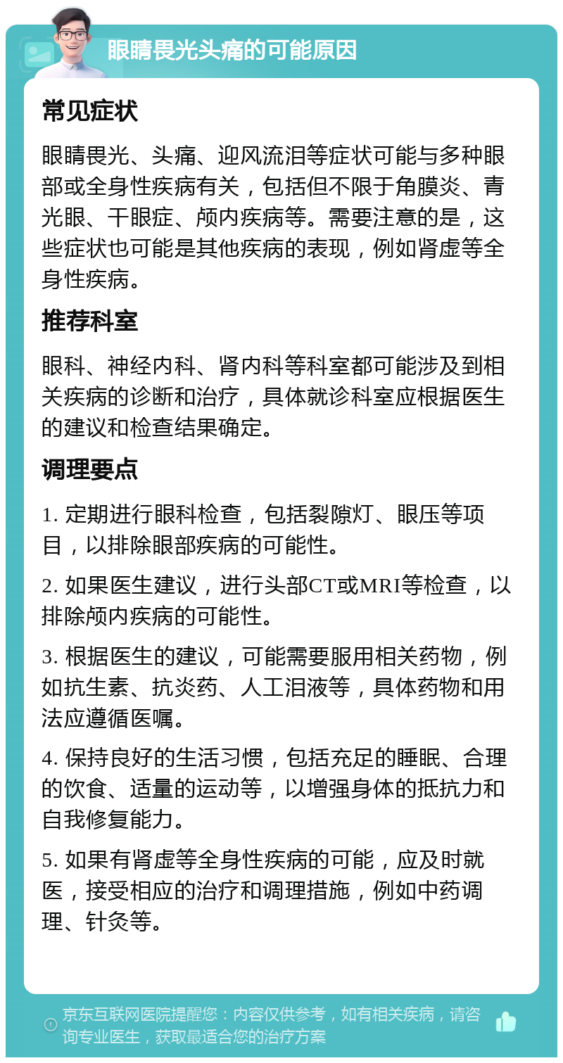 眼睛畏光头痛的可能原因 常见症状 眼睛畏光、头痛、迎风流泪等症状可能与多种眼部或全身性疾病有关，包括但不限于角膜炎、青光眼、干眼症、颅内疾病等。需要注意的是，这些症状也可能是其他疾病的表现，例如肾虚等全身性疾病。 推荐科室 眼科、神经内科、肾内科等科室都可能涉及到相关疾病的诊断和治疗，具体就诊科室应根据医生的建议和检查结果确定。 调理要点 1. 定期进行眼科检查，包括裂隙灯、眼压等项目，以排除眼部疾病的可能性。 2. 如果医生建议，进行头部CT或MRI等检查，以排除颅内疾病的可能性。 3. 根据医生的建议，可能需要服用相关药物，例如抗生素、抗炎药、人工泪液等，具体药物和用法应遵循医嘱。 4. 保持良好的生活习惯，包括充足的睡眠、合理的饮食、适量的运动等，以增强身体的抵抗力和自我修复能力。 5. 如果有肾虚等全身性疾病的可能，应及时就医，接受相应的治疗和调理措施，例如中药调理、针灸等。