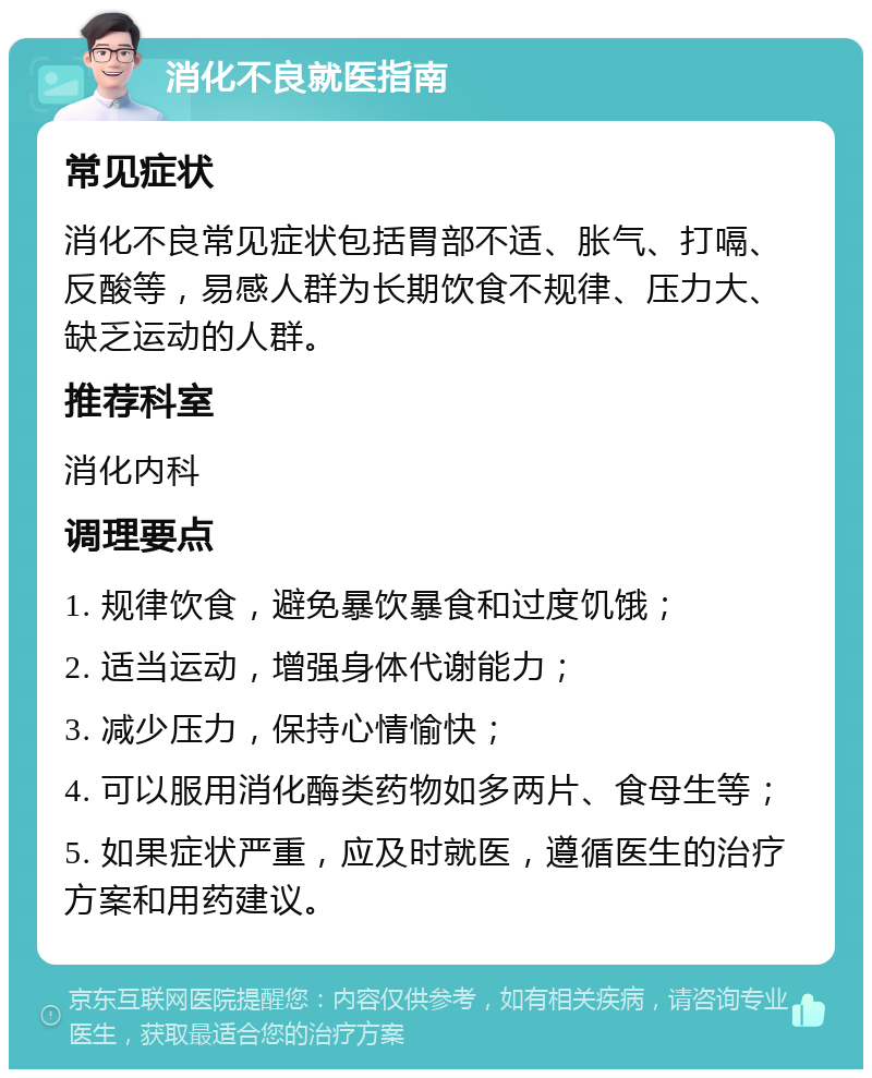 消化不良就医指南 常见症状 消化不良常见症状包括胃部不适、胀气、打嗝、反酸等，易感人群为长期饮食不规律、压力大、缺乏运动的人群。 推荐科室 消化内科 调理要点 1. 规律饮食，避免暴饮暴食和过度饥饿； 2. 适当运动，增强身体代谢能力； 3. 减少压力，保持心情愉快； 4. 可以服用消化酶类药物如多两片、食母生等； 5. 如果症状严重，应及时就医，遵循医生的治疗方案和用药建议。