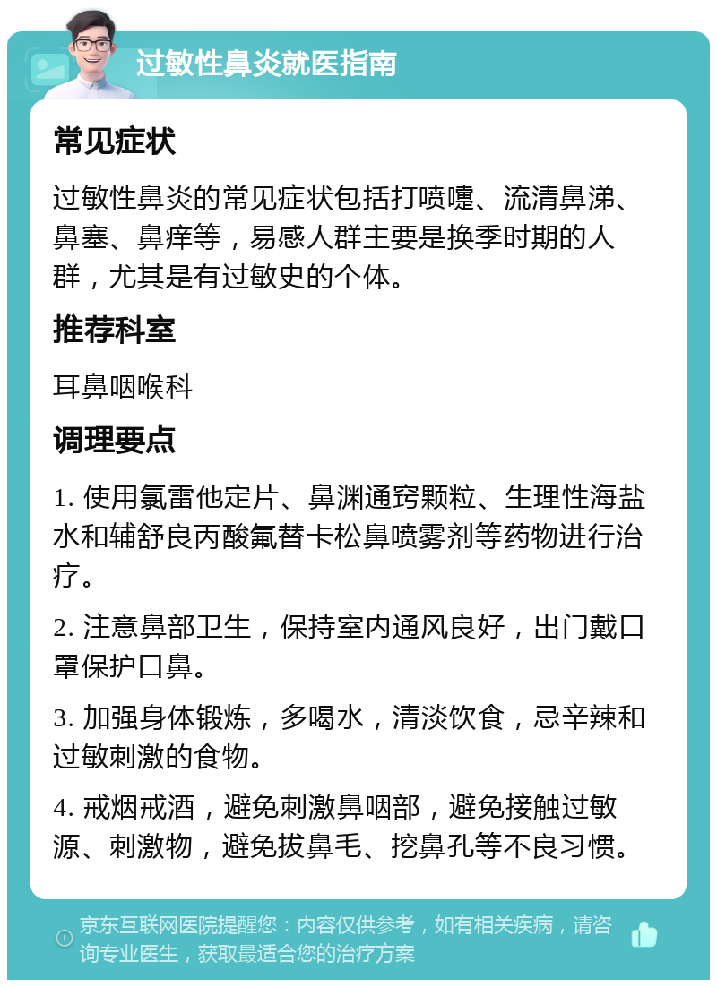 过敏性鼻炎就医指南 常见症状 过敏性鼻炎的常见症状包括打喷嚏、流清鼻涕、鼻塞、鼻痒等，易感人群主要是换季时期的人群，尤其是有过敏史的个体。 推荐科室 耳鼻咽喉科 调理要点 1. 使用氯雷他定片、鼻渊通窍颗粒、生理性海盐水和辅舒良丙酸氟替卡松鼻喷雾剂等药物进行治疗。 2. 注意鼻部卫生，保持室内通风良好，出门戴口罩保护口鼻。 3. 加强身体锻炼，多喝水，清淡饮食，忌辛辣和过敏刺激的食物。 4. 戒烟戒酒，避免刺激鼻咽部，避免接触过敏源、刺激物，避免拔鼻毛、挖鼻孔等不良习惯。