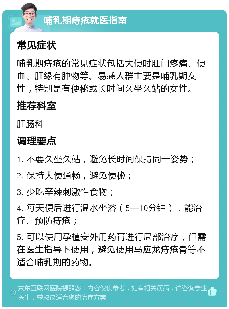 哺乳期痔疮就医指南 常见症状 哺乳期痔疮的常见症状包括大便时肛门疼痛、便血、肛缘有肿物等。易感人群主要是哺乳期女性，特别是有便秘或长时间久坐久站的女性。 推荐科室 肛肠科 调理要点 1. 不要久坐久站，避免长时间保持同一姿势； 2. 保持大便通畅，避免便秘； 3. 少吃辛辣刺激性食物； 4. 每天便后进行温水坐浴（5—10分钟），能治疗、预防痔疮； 5. 可以使用孕植安外用药膏进行局部治疗，但需在医生指导下使用，避免使用马应龙痔疮膏等不适合哺乳期的药物。