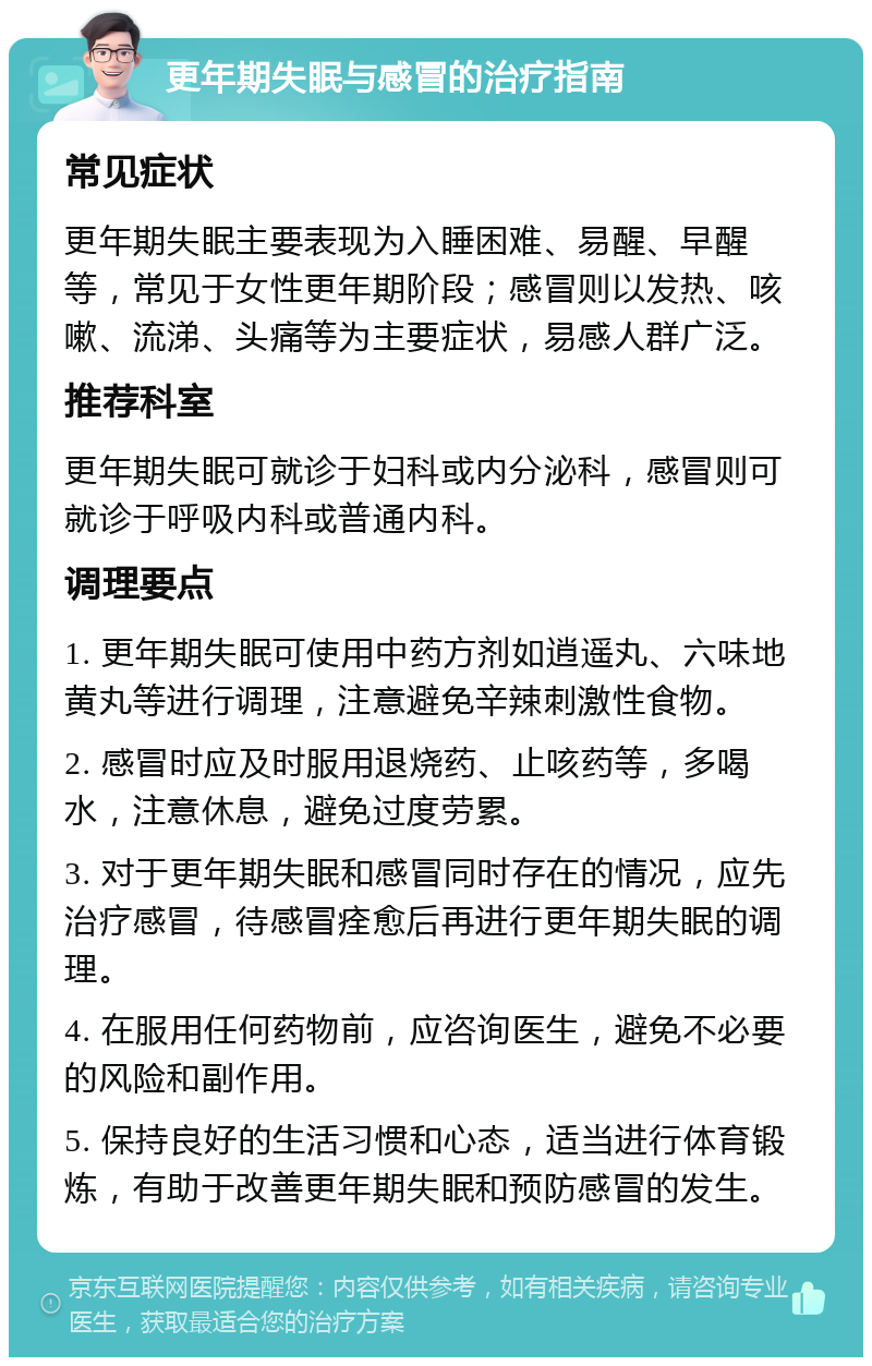 更年期失眠与感冒的治疗指南 常见症状 更年期失眠主要表现为入睡困难、易醒、早醒等，常见于女性更年期阶段；感冒则以发热、咳嗽、流涕、头痛等为主要症状，易感人群广泛。 推荐科室 更年期失眠可就诊于妇科或内分泌科，感冒则可就诊于呼吸内科或普通内科。 调理要点 1. 更年期失眠可使用中药方剂如逍遥丸、六味地黄丸等进行调理，注意避免辛辣刺激性食物。 2. 感冒时应及时服用退烧药、止咳药等，多喝水，注意休息，避免过度劳累。 3. 对于更年期失眠和感冒同时存在的情况，应先治疗感冒，待感冒痊愈后再进行更年期失眠的调理。 4. 在服用任何药物前，应咨询医生，避免不必要的风险和副作用。 5. 保持良好的生活习惯和心态，适当进行体育锻炼，有助于改善更年期失眠和预防感冒的发生。