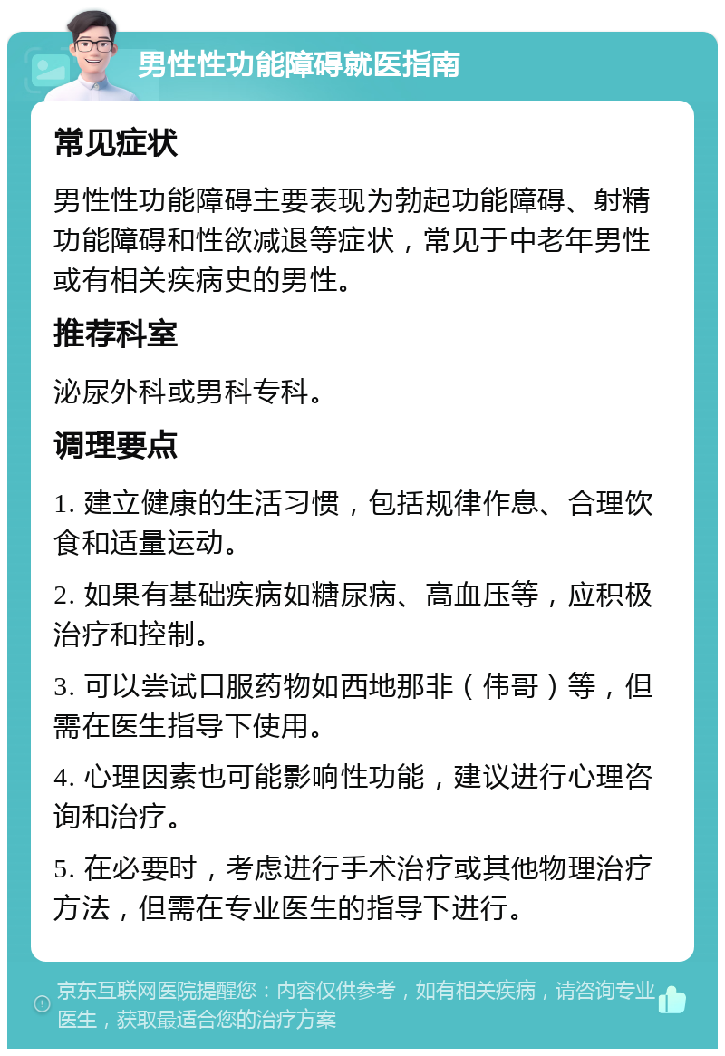 男性性功能障碍就医指南 常见症状 男性性功能障碍主要表现为勃起功能障碍、射精功能障碍和性欲减退等症状，常见于中老年男性或有相关疾病史的男性。 推荐科室 泌尿外科或男科专科。 调理要点 1. 建立健康的生活习惯，包括规律作息、合理饮食和适量运动。 2. 如果有基础疾病如糖尿病、高血压等，应积极治疗和控制。 3. 可以尝试口服药物如西地那非（伟哥）等，但需在医生指导下使用。 4. 心理因素也可能影响性功能，建议进行心理咨询和治疗。 5. 在必要时，考虑进行手术治疗或其他物理治疗方法，但需在专业医生的指导下进行。