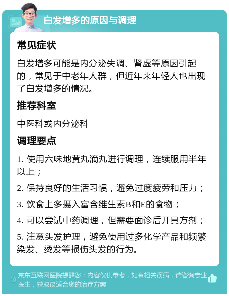 白发增多的原因与调理 常见症状 白发增多可能是内分泌失调、肾虚等原因引起的，常见于中老年人群，但近年来年轻人也出现了白发增多的情况。 推荐科室 中医科或内分泌科 调理要点 1. 使用六味地黄丸滴丸进行调理，连续服用半年以上； 2. 保持良好的生活习惯，避免过度疲劳和压力； 3. 饮食上多摄入富含维生素B和E的食物； 4. 可以尝试中药调理，但需要面诊后开具方剂； 5. 注意头发护理，避免使用过多化学产品和频繁染发、烫发等损伤头发的行为。