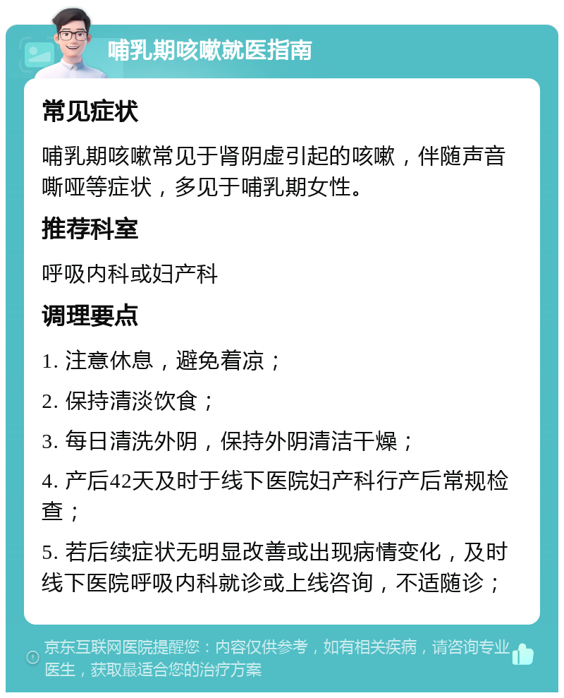 哺乳期咳嗽就医指南 常见症状 哺乳期咳嗽常见于肾阴虚引起的咳嗽，伴随声音嘶哑等症状，多见于哺乳期女性。 推荐科室 呼吸内科或妇产科 调理要点 1. 注意休息，避免着凉； 2. 保持清淡饮食； 3. 每日清洗外阴，保持外阴清洁干燥； 4. 产后42天及时于线下医院妇产科行产后常规检查； 5. 若后续症状无明显改善或出现病情变化，及时线下医院呼吸内科就诊或上线咨询，不适随诊；