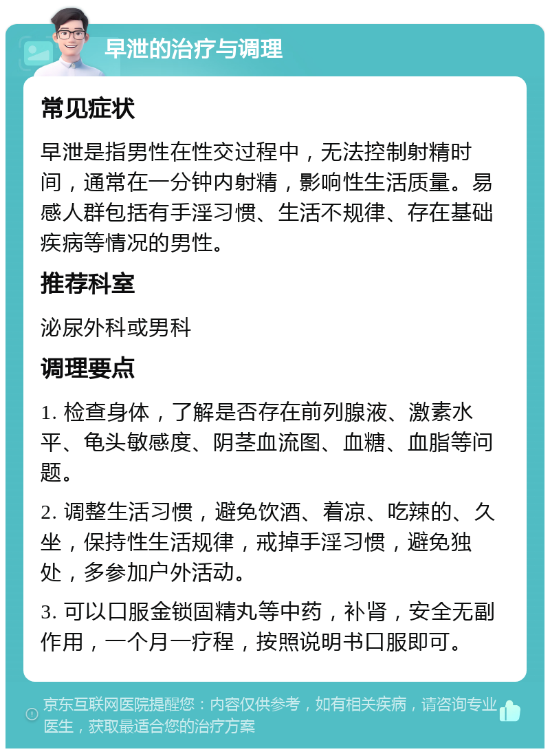 早泄的治疗与调理 常见症状 早泄是指男性在性交过程中，无法控制射精时间，通常在一分钟内射精，影响性生活质量。易感人群包括有手淫习惯、生活不规律、存在基础疾病等情况的男性。 推荐科室 泌尿外科或男科 调理要点 1. 检查身体，了解是否存在前列腺液、激素水平、龟头敏感度、阴茎血流图、血糖、血脂等问题。 2. 调整生活习惯，避免饮酒、着凉、吃辣的、久坐，保持性生活规律，戒掉手淫习惯，避免独处，多参加户外活动。 3. 可以口服金锁固精丸等中药，补肾，安全无副作用，一个月一疗程，按照说明书口服即可。