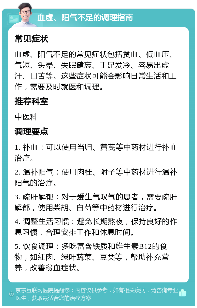 血虚、阳气不足的调理指南 常见症状 血虚、阳气不足的常见症状包括贫血、低血压、气短、头晕、失眠健忘、手足发冷、容易出虚汗、口苦等。这些症状可能会影响日常生活和工作，需要及时就医和调理。 推荐科室 中医科 调理要点 1. 补血：可以使用当归、黄芪等中药材进行补血治疗。 2. 温补阳气：使用肉桂、附子等中药材进行温补阳气的治疗。 3. 疏肝解郁：对于爱生气叹气的患者，需要疏肝解郁，使用柴胡、白芍等中药材进行治疗。 4. 调整生活习惯：避免长期熬夜，保持良好的作息习惯，合理安排工作和休息时间。 5. 饮食调理：多吃富含铁质和维生素B12的食物，如红肉、绿叶蔬菜、豆类等，帮助补充营养，改善贫血症状。