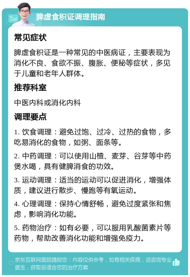 脾虚食积证调理指南 常见症状 脾虚食积证是一种常见的中医病证，主要表现为消化不良、食欲不振、腹胀、便秘等症状，多见于儿童和老年人群体。 推荐科室 中医内科或消化内科 调理要点 1. 饮食调理：避免过饱、过冷、过热的食物，多吃易消化的食物，如粥、面条等。 2. 中药调理：可以使用山楂、麦芽、谷芽等中药煲水喝，具有健脾消食的功效。 3. 运动调理：适当的运动可以促进消化，增强体质，建议进行散步、慢跑等有氧运动。 4. 心理调理：保持心情舒畅，避免过度紧张和焦虑，影响消化功能。 5. 药物治疗：如有必要，可以服用乳酸菌素片等药物，帮助改善消化功能和增强免疫力。