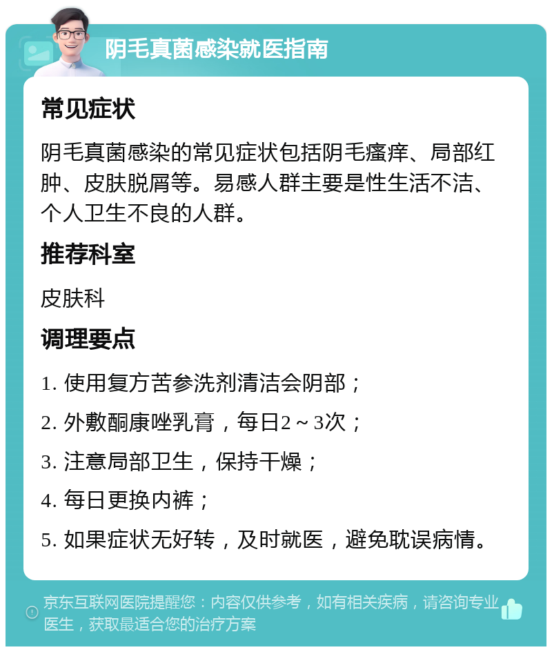 阴毛真菌感染就医指南 常见症状 阴毛真菌感染的常见症状包括阴毛瘙痒、局部红肿、皮肤脱屑等。易感人群主要是性生活不洁、个人卫生不良的人群。 推荐科室 皮肤科 调理要点 1. 使用复方苦参洗剂清洁会阴部； 2. 外敷酮康唑乳膏，每日2～3次； 3. 注意局部卫生，保持干燥； 4. 每日更换内裤； 5. 如果症状无好转，及时就医，避免耽误病情。