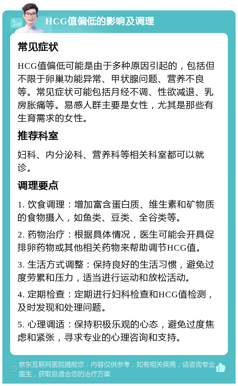 HCG值偏低的影响及调理 常见症状 HCG值偏低可能是由于多种原因引起的，包括但不限于卵巢功能异常、甲状腺问题、营养不良等。常见症状可能包括月经不调、性欲减退、乳房胀痛等。易感人群主要是女性，尤其是那些有生育需求的女性。 推荐科室 妇科、内分泌科、营养科等相关科室都可以就诊。 调理要点 1. 饮食调理：增加富含蛋白质、维生素和矿物质的食物摄入，如鱼类、豆类、全谷类等。 2. 药物治疗：根据具体情况，医生可能会开具促排卵药物或其他相关药物来帮助调节HCG值。 3. 生活方式调整：保持良好的生活习惯，避免过度劳累和压力，适当进行运动和放松活动。 4. 定期检查：定期进行妇科检查和HCG值检测，及时发现和处理问题。 5. 心理调适：保持积极乐观的心态，避免过度焦虑和紧张，寻求专业的心理咨询和支持。