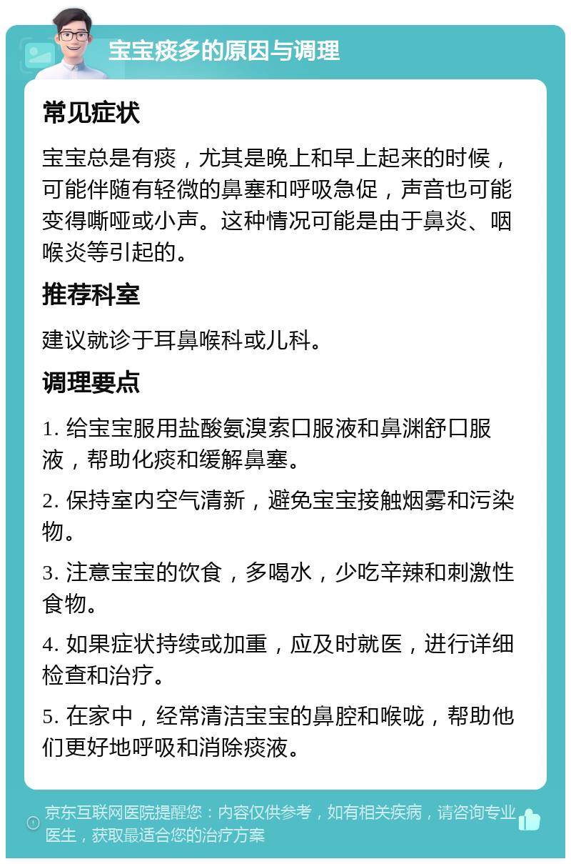 宝宝痰多的原因与调理 常见症状 宝宝总是有痰，尤其是晚上和早上起来的时候，可能伴随有轻微的鼻塞和呼吸急促，声音也可能变得嘶哑或小声。这种情况可能是由于鼻炎、咽喉炎等引起的。 推荐科室 建议就诊于耳鼻喉科或儿科。 调理要点 1. 给宝宝服用盐酸氨溴索口服液和鼻渊舒口服液，帮助化痰和缓解鼻塞。 2. 保持室内空气清新，避免宝宝接触烟雾和污染物。 3. 注意宝宝的饮食，多喝水，少吃辛辣和刺激性食物。 4. 如果症状持续或加重，应及时就医，进行详细检查和治疗。 5. 在家中，经常清洁宝宝的鼻腔和喉咙，帮助他们更好地呼吸和消除痰液。