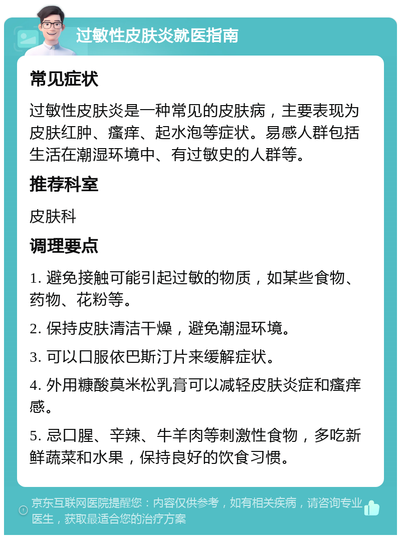 过敏性皮肤炎就医指南 常见症状 过敏性皮肤炎是一种常见的皮肤病，主要表现为皮肤红肿、瘙痒、起水泡等症状。易感人群包括生活在潮湿环境中、有过敏史的人群等。 推荐科室 皮肤科 调理要点 1. 避免接触可能引起过敏的物质，如某些食物、药物、花粉等。 2. 保持皮肤清洁干燥，避免潮湿环境。 3. 可以口服依巴斯汀片来缓解症状。 4. 外用糠酸莫米松乳膏可以减轻皮肤炎症和瘙痒感。 5. 忌口腥、辛辣、牛羊肉等刺激性食物，多吃新鲜蔬菜和水果，保持良好的饮食习惯。