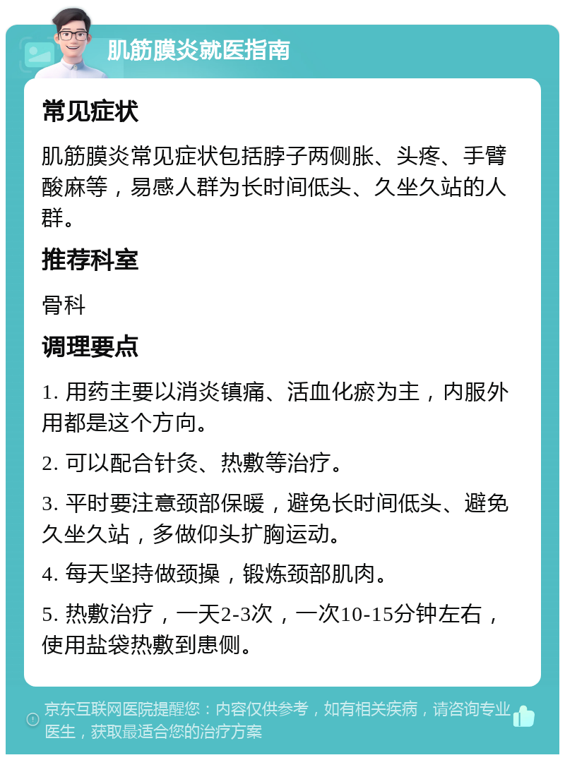 肌筋膜炎就医指南 常见症状 肌筋膜炎常见症状包括脖子两侧胀、头疼、手臂酸麻等，易感人群为长时间低头、久坐久站的人群。 推荐科室 骨科 调理要点 1. 用药主要以消炎镇痛、活血化瘀为主，内服外用都是这个方向。 2. 可以配合针灸、热敷等治疗。 3. 平时要注意颈部保暖，避免长时间低头、避免久坐久站，多做仰头扩胸运动。 4. 每天坚持做颈操，锻炼颈部肌肉。 5. 热敷治疗，一天2-3次，一次10-15分钟左右，使用盐袋热敷到患侧。