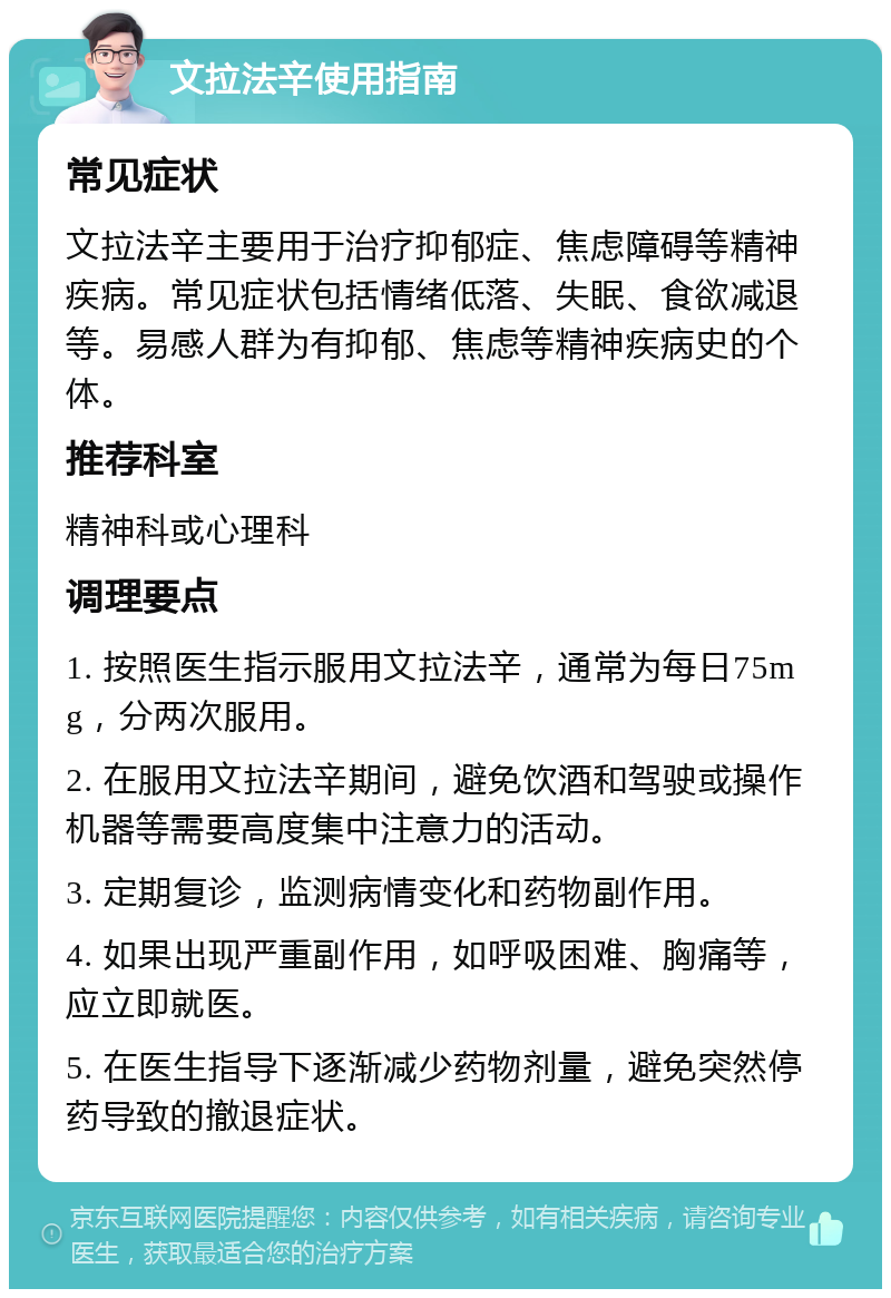 文拉法辛使用指南 常见症状 文拉法辛主要用于治疗抑郁症、焦虑障碍等精神疾病。常见症状包括情绪低落、失眠、食欲减退等。易感人群为有抑郁、焦虑等精神疾病史的个体。 推荐科室 精神科或心理科 调理要点 1. 按照医生指示服用文拉法辛，通常为每日75mg，分两次服用。 2. 在服用文拉法辛期间，避免饮酒和驾驶或操作机器等需要高度集中注意力的活动。 3. 定期复诊，监测病情变化和药物副作用。 4. 如果出现严重副作用，如呼吸困难、胸痛等，应立即就医。 5. 在医生指导下逐渐减少药物剂量，避免突然停药导致的撤退症状。