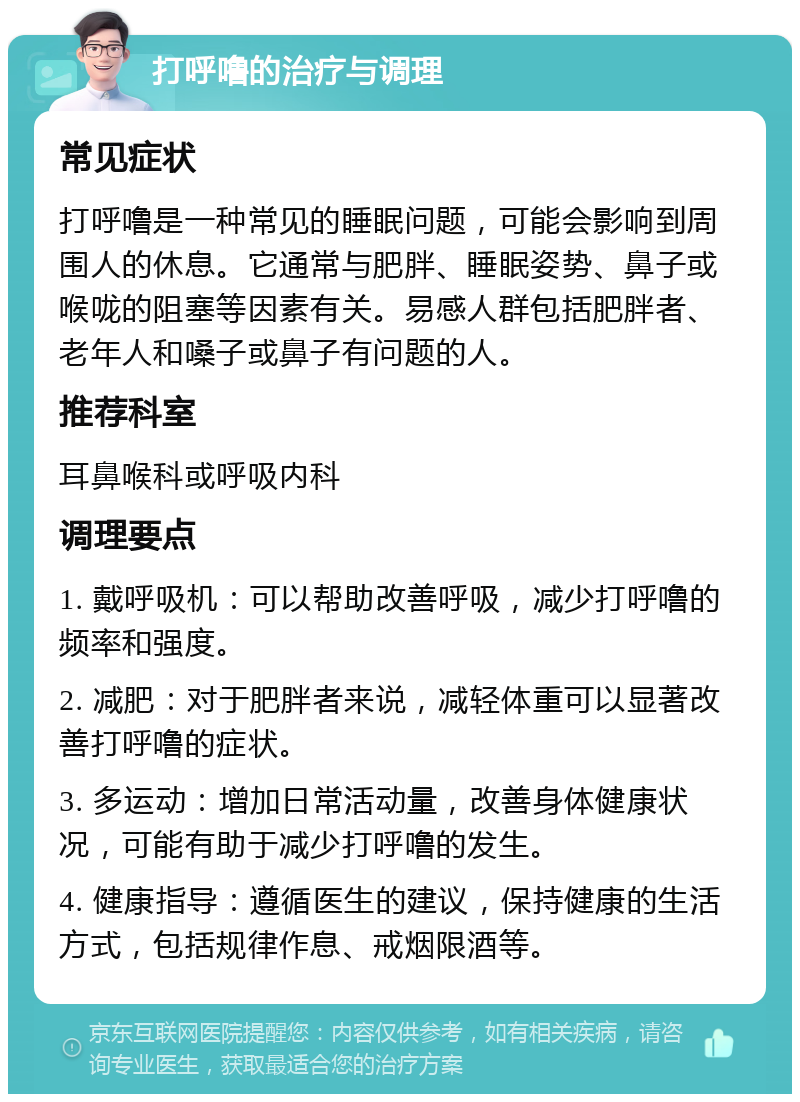 打呼噜的治疗与调理 常见症状 打呼噜是一种常见的睡眠问题，可能会影响到周围人的休息。它通常与肥胖、睡眠姿势、鼻子或喉咙的阻塞等因素有关。易感人群包括肥胖者、老年人和嗓子或鼻子有问题的人。 推荐科室 耳鼻喉科或呼吸内科 调理要点 1. 戴呼吸机：可以帮助改善呼吸，减少打呼噜的频率和强度。 2. 减肥：对于肥胖者来说，减轻体重可以显著改善打呼噜的症状。 3. 多运动：增加日常活动量，改善身体健康状况，可能有助于减少打呼噜的发生。 4. 健康指导：遵循医生的建议，保持健康的生活方式，包括规律作息、戒烟限酒等。