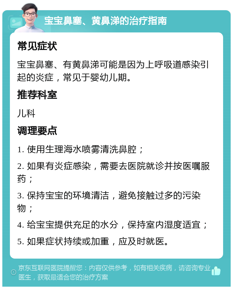 宝宝鼻塞、黄鼻涕的治疗指南 常见症状 宝宝鼻塞、有黄鼻涕可能是因为上呼吸道感染引起的炎症，常见于婴幼儿期。 推荐科室 儿科 调理要点 1. 使用生理海水喷雾清洗鼻腔； 2. 如果有炎症感染，需要去医院就诊并按医嘱服药； 3. 保持宝宝的环境清洁，避免接触过多的污染物； 4. 给宝宝提供充足的水分，保持室内湿度适宜； 5. 如果症状持续或加重，应及时就医。