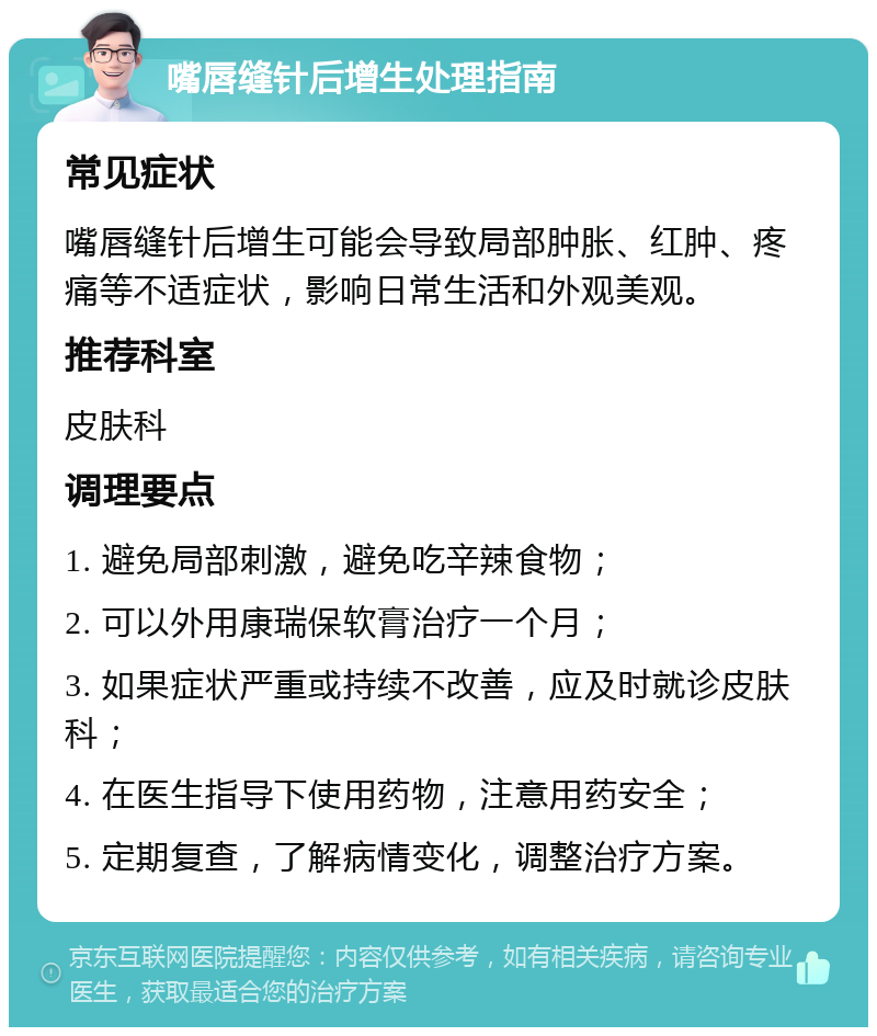 嘴唇缝针后增生处理指南 常见症状 嘴唇缝针后增生可能会导致局部肿胀、红肿、疼痛等不适症状，影响日常生活和外观美观。 推荐科室 皮肤科 调理要点 1. 避免局部刺激，避免吃辛辣食物； 2. 可以外用康瑞保软膏治疗一个月； 3. 如果症状严重或持续不改善，应及时就诊皮肤科； 4. 在医生指导下使用药物，注意用药安全； 5. 定期复查，了解病情变化，调整治疗方案。