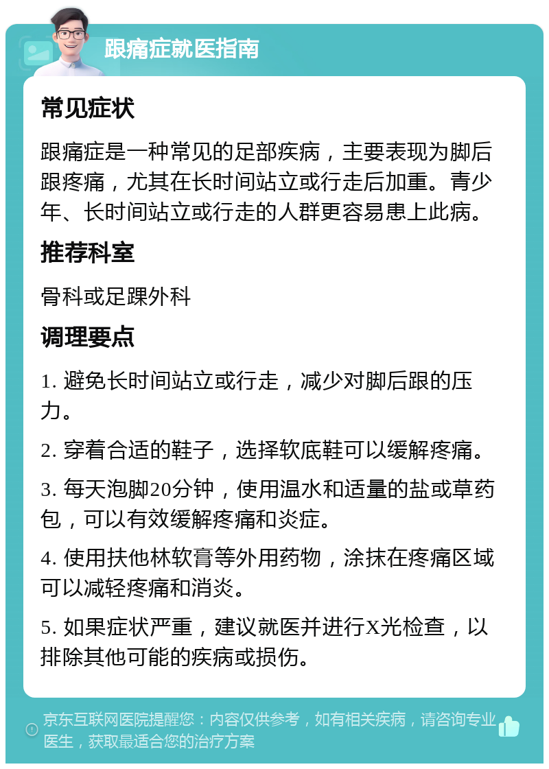 跟痛症就医指南 常见症状 跟痛症是一种常见的足部疾病，主要表现为脚后跟疼痛，尤其在长时间站立或行走后加重。青少年、长时间站立或行走的人群更容易患上此病。 推荐科室 骨科或足踝外科 调理要点 1. 避免长时间站立或行走，减少对脚后跟的压力。 2. 穿着合适的鞋子，选择软底鞋可以缓解疼痛。 3. 每天泡脚20分钟，使用温水和适量的盐或草药包，可以有效缓解疼痛和炎症。 4. 使用扶他林软膏等外用药物，涂抹在疼痛区域可以减轻疼痛和消炎。 5. 如果症状严重，建议就医并进行X光检查，以排除其他可能的疾病或损伤。