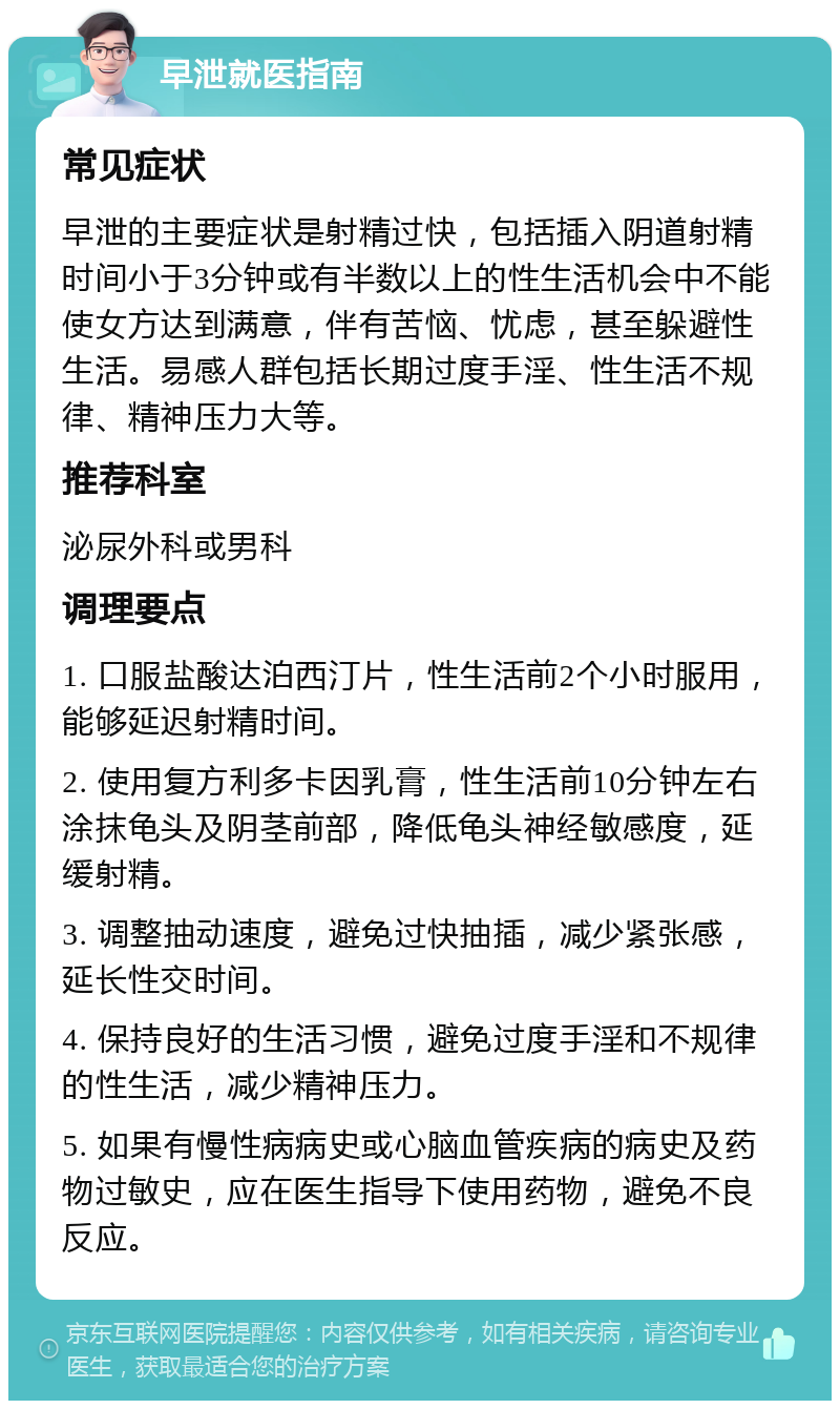 早泄就医指南 常见症状 早泄的主要症状是射精过快，包括插入阴道射精时间小于3分钟或有半数以上的性生活机会中不能使女方达到满意，伴有苦恼、忧虑，甚至躲避性生活。易感人群包括长期过度手淫、性生活不规律、精神压力大等。 推荐科室 泌尿外科或男科 调理要点 1. 口服盐酸达泊西汀片，性生活前2个小时服用，能够延迟射精时间。 2. 使用复方利多卡因乳膏，性生活前10分钟左右涂抹龟头及阴茎前部，降低龟头神经敏感度，延缓射精。 3. 调整抽动速度，避免过快抽插，减少紧张感，延长性交时间。 4. 保持良好的生活习惯，避免过度手淫和不规律的性生活，减少精神压力。 5. 如果有慢性病病史或心脑血管疾病的病史及药物过敏史，应在医生指导下使用药物，避免不良反应。