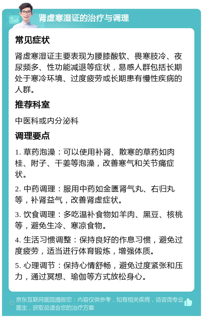 肾虚寒湿证的治疗与调理 常见症状 肾虚寒湿证主要表现为腰膝酸软、畏寒肢冷、夜尿频多、性功能减退等症状，易感人群包括长期处于寒冷环境、过度疲劳或长期患有慢性疾病的人群。 推荐科室 中医科或内分泌科 调理要点 1. 草药泡澡：可以使用补肾、散寒的草药如肉桂、附子、干姜等泡澡，改善寒气和关节痛症状。 2. 中药调理：服用中药如金匮肾气丸、右归丸等，补肾益气，改善肾虚症状。 3. 饮食调理：多吃温补食物如羊肉、黑豆、核桃等，避免生冷、寒凉食物。 4. 生活习惯调整：保持良好的作息习惯，避免过度疲劳，适当进行体育锻炼，增强体质。 5. 心理调节：保持心情舒畅，避免过度紧张和压力，通过冥想、瑜伽等方式放松身心。