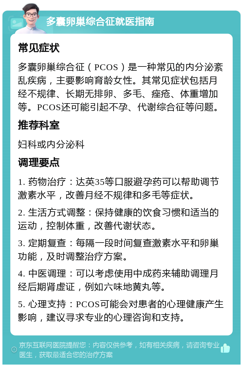 多囊卵巢综合征就医指南 常见症状 多囊卵巢综合征（PCOS）是一种常见的内分泌紊乱疾病，主要影响育龄女性。其常见症状包括月经不规律、长期无排卵、多毛、痤疮、体重增加等。PCOS还可能引起不孕、代谢综合征等问题。 推荐科室 妇科或内分泌科 调理要点 1. 药物治疗：达英35等口服避孕药可以帮助调节激素水平，改善月经不规律和多毛等症状。 2. 生活方式调整：保持健康的饮食习惯和适当的运动，控制体重，改善代谢状态。 3. 定期复查：每隔一段时间复查激素水平和卵巢功能，及时调整治疗方案。 4. 中医调理：可以考虑使用中成药来辅助调理月经后期肾虚证，例如六味地黄丸等。 5. 心理支持：PCOS可能会对患者的心理健康产生影响，建议寻求专业的心理咨询和支持。