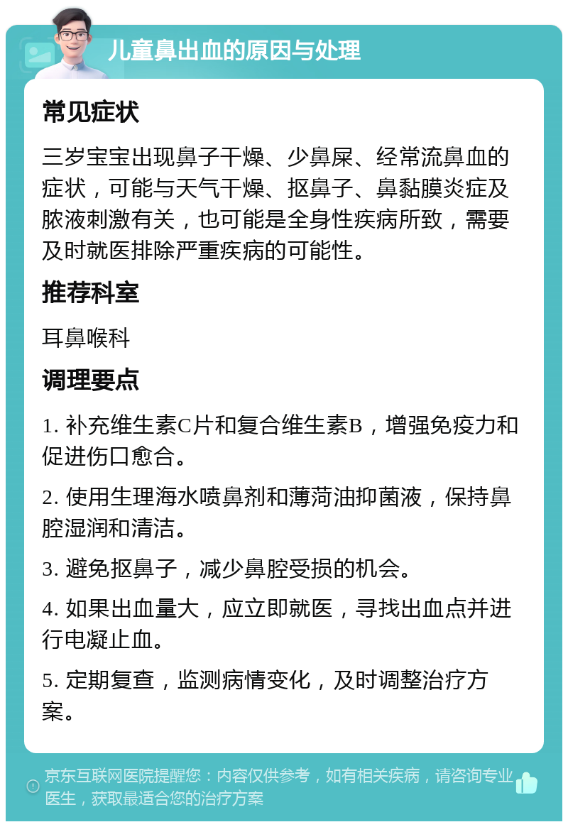 儿童鼻出血的原因与处理 常见症状 三岁宝宝出现鼻子干燥、少鼻屎、经常流鼻血的症状，可能与天气干燥、抠鼻子、鼻黏膜炎症及脓液刺激有关，也可能是全身性疾病所致，需要及时就医排除严重疾病的可能性。 推荐科室 耳鼻喉科 调理要点 1. 补充维生素C片和复合维生素B，增强免疫力和促进伤口愈合。 2. 使用生理海水喷鼻剂和薄菏油抑菌液，保持鼻腔湿润和清洁。 3. 避免抠鼻子，减少鼻腔受损的机会。 4. 如果出血量大，应立即就医，寻找出血点并进行电凝止血。 5. 定期复查，监测病情变化，及时调整治疗方案。