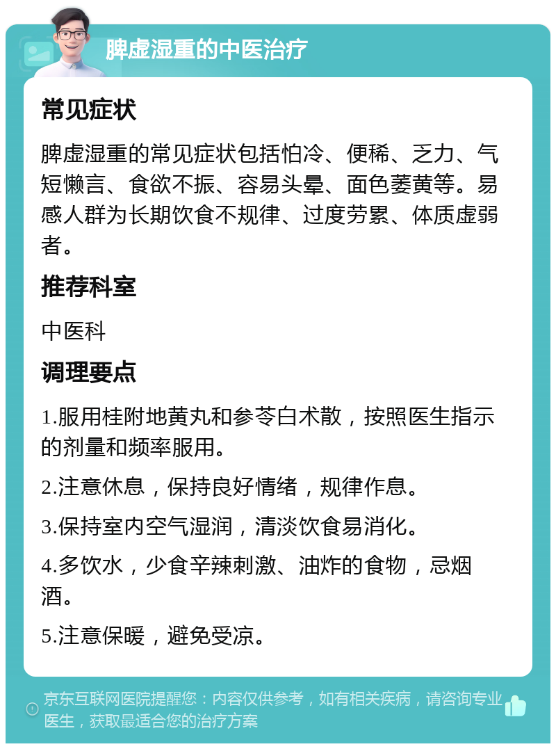 脾虚湿重的中医治疗 常见症状 脾虚湿重的常见症状包括怕冷、便稀、乏力、气短懒言、食欲不振、容易头晕、面色萎黄等。易感人群为长期饮食不规律、过度劳累、体质虚弱者。 推荐科室 中医科 调理要点 1.服用桂附地黄丸和参苓白术散，按照医生指示的剂量和频率服用。 2.注意休息，保持良好情绪，规律作息。 3.保持室内空气湿润，清淡饮食易消化。 4.多饮水，少食辛辣刺激、油炸的食物，忌烟酒。 5.注意保暖，避免受凉。