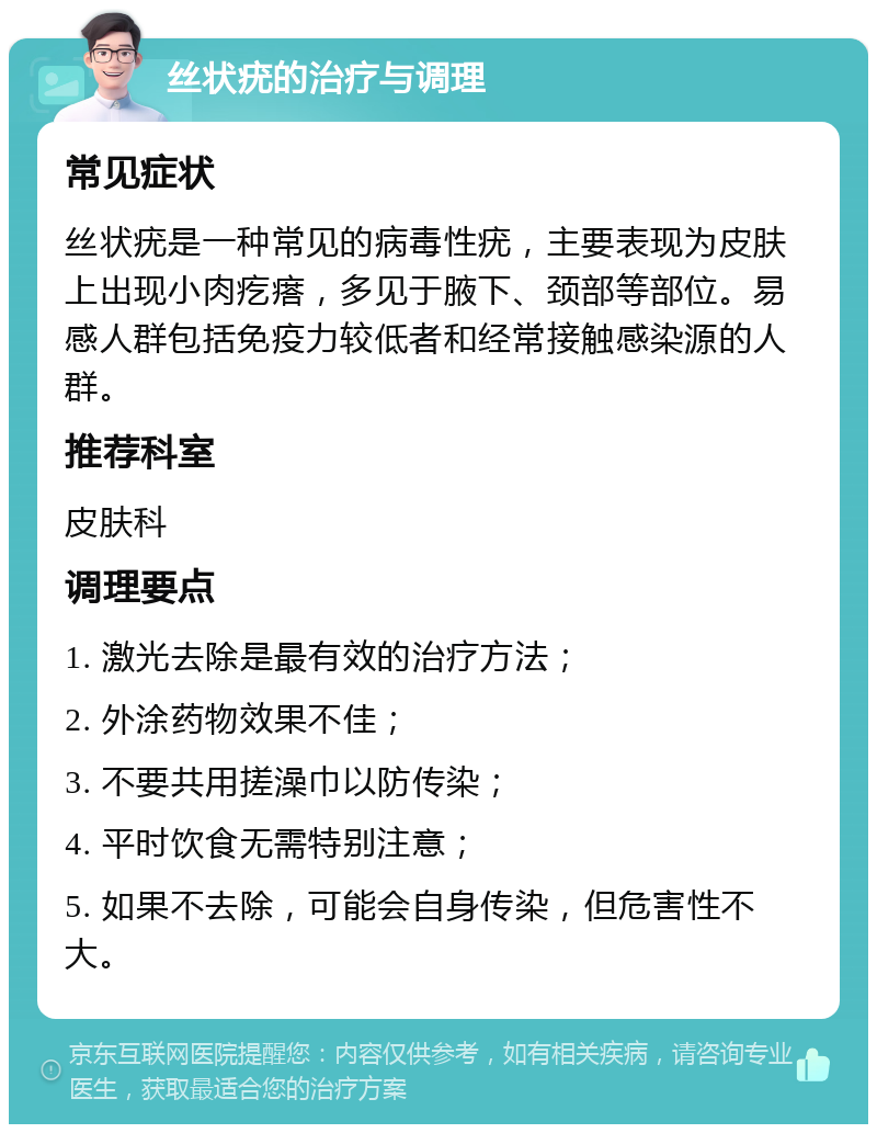 丝状疣的治疗与调理 常见症状 丝状疣是一种常见的病毒性疣，主要表现为皮肤上出现小肉疙瘩，多见于腋下、颈部等部位。易感人群包括免疫力较低者和经常接触感染源的人群。 推荐科室 皮肤科 调理要点 1. 激光去除是最有效的治疗方法； 2. 外涂药物效果不佳； 3. 不要共用搓澡巾以防传染； 4. 平时饮食无需特别注意； 5. 如果不去除，可能会自身传染，但危害性不大。