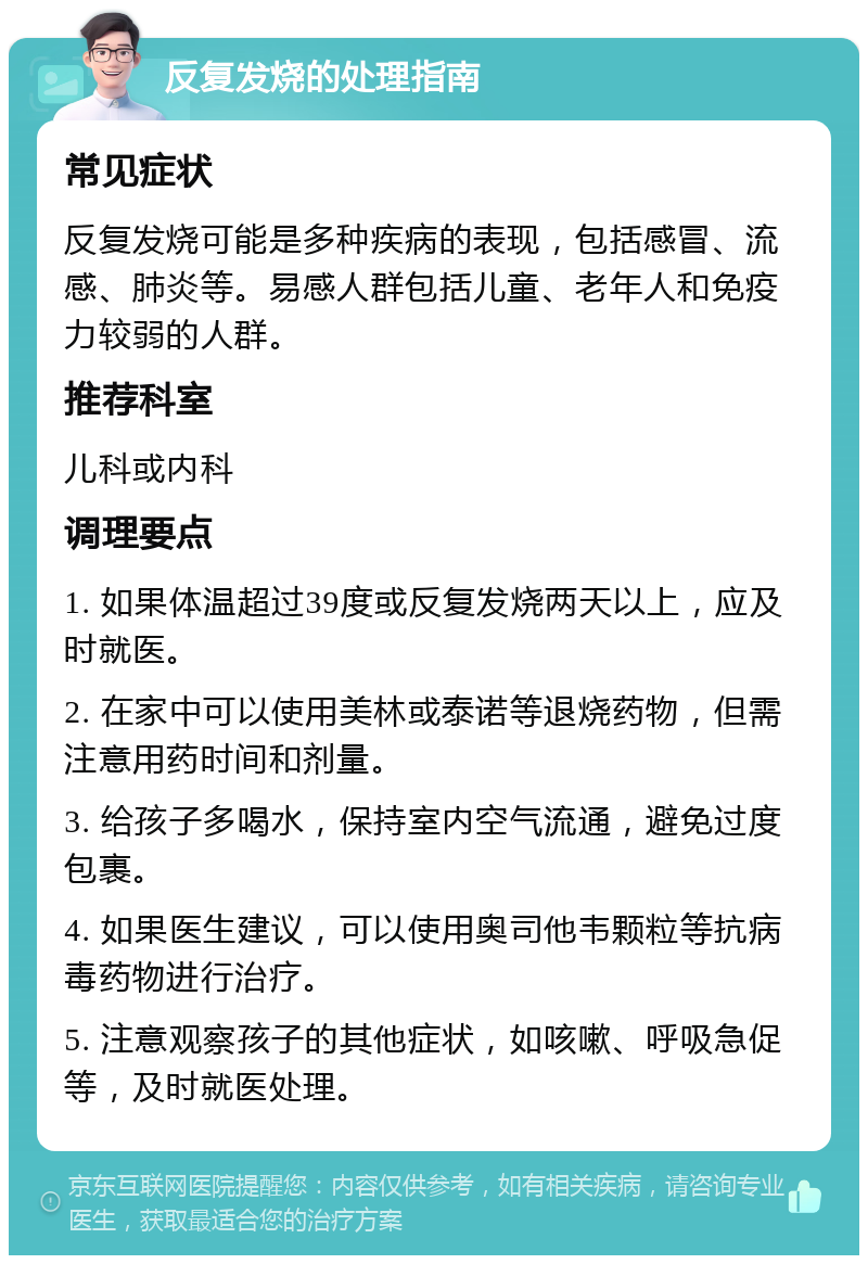 反复发烧的处理指南 常见症状 反复发烧可能是多种疾病的表现，包括感冒、流感、肺炎等。易感人群包括儿童、老年人和免疫力较弱的人群。 推荐科室 儿科或内科 调理要点 1. 如果体温超过39度或反复发烧两天以上，应及时就医。 2. 在家中可以使用美林或泰诺等退烧药物，但需注意用药时间和剂量。 3. 给孩子多喝水，保持室内空气流通，避免过度包裹。 4. 如果医生建议，可以使用奥司他韦颗粒等抗病毒药物进行治疗。 5. 注意观察孩子的其他症状，如咳嗽、呼吸急促等，及时就医处理。