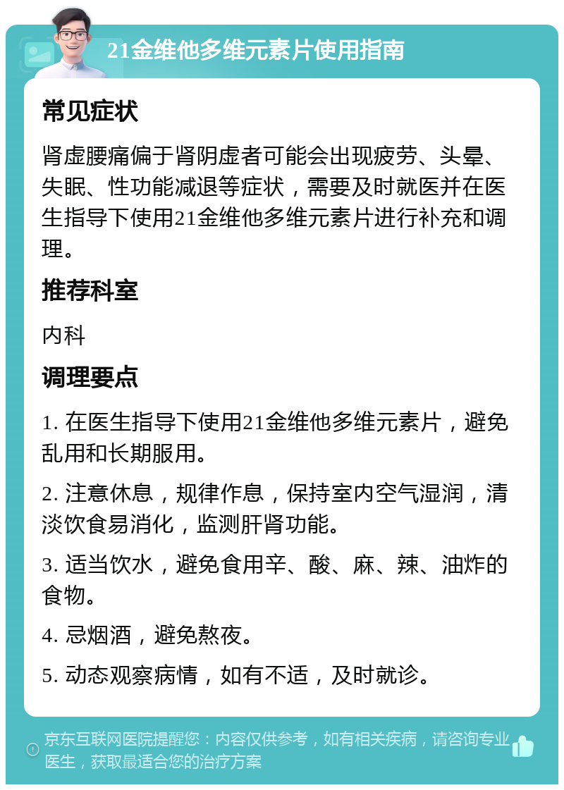 21金维他多维元素片使用指南 常见症状 肾虚腰痛偏于肾阴虚者可能会出现疲劳、头晕、失眠、性功能减退等症状，需要及时就医并在医生指导下使用21金维他多维元素片进行补充和调理。 推荐科室 内科 调理要点 1. 在医生指导下使用21金维他多维元素片，避免乱用和长期服用。 2. 注意休息，规律作息，保持室内空气湿润，清淡饮食易消化，监测肝肾功能。 3. 适当饮水，避免食用辛、酸、麻、辣、油炸的食物。 4. 忌烟酒，避免熬夜。 5. 动态观察病情，如有不适，及时就诊。