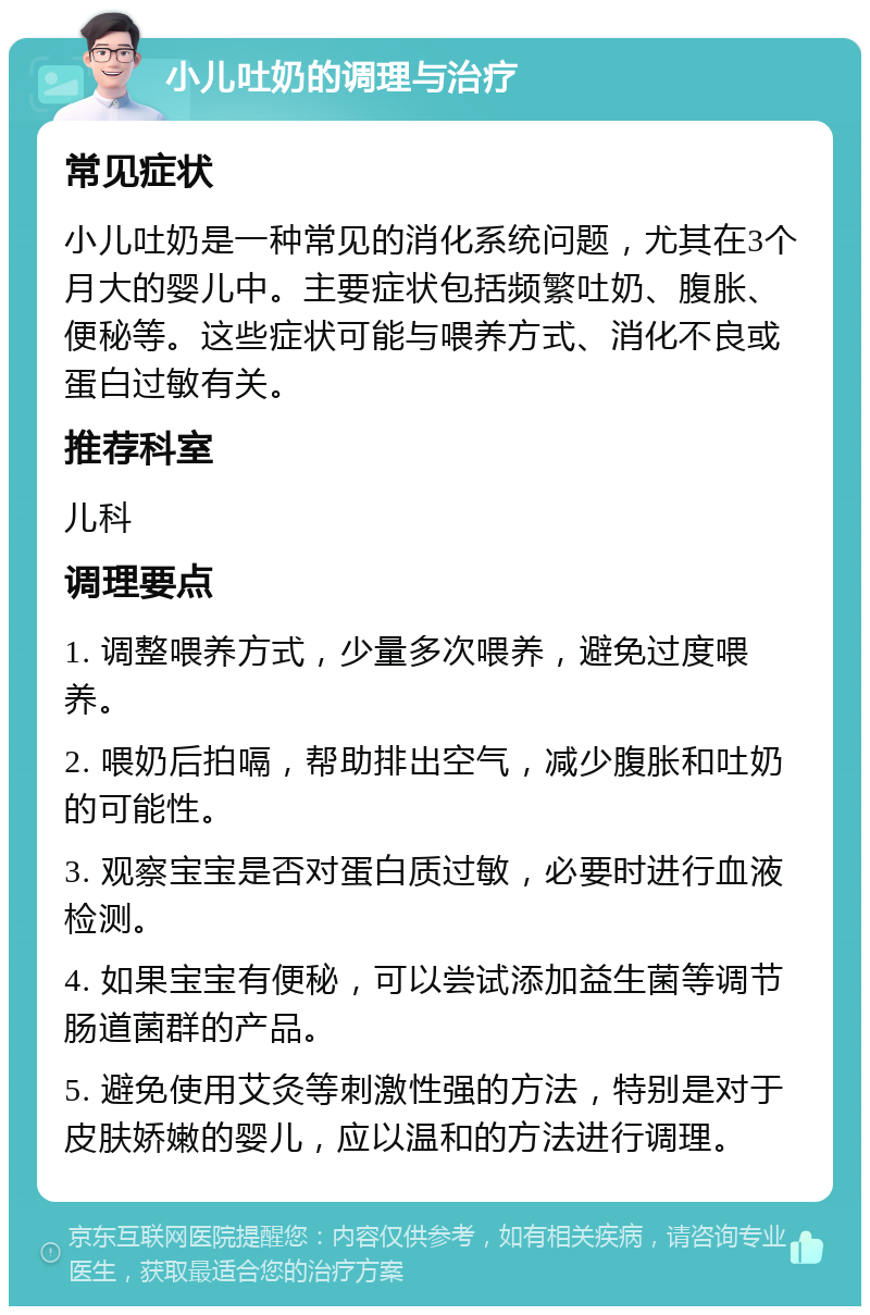 小儿吐奶的调理与治疗 常见症状 小儿吐奶是一种常见的消化系统问题，尤其在3个月大的婴儿中。主要症状包括频繁吐奶、腹胀、便秘等。这些症状可能与喂养方式、消化不良或蛋白过敏有关。 推荐科室 儿科 调理要点 1. 调整喂养方式，少量多次喂养，避免过度喂养。 2. 喂奶后拍嗝，帮助排出空气，减少腹胀和吐奶的可能性。 3. 观察宝宝是否对蛋白质过敏，必要时进行血液检测。 4. 如果宝宝有便秘，可以尝试添加益生菌等调节肠道菌群的产品。 5. 避免使用艾灸等刺激性强的方法，特别是对于皮肤娇嫩的婴儿，应以温和的方法进行调理。