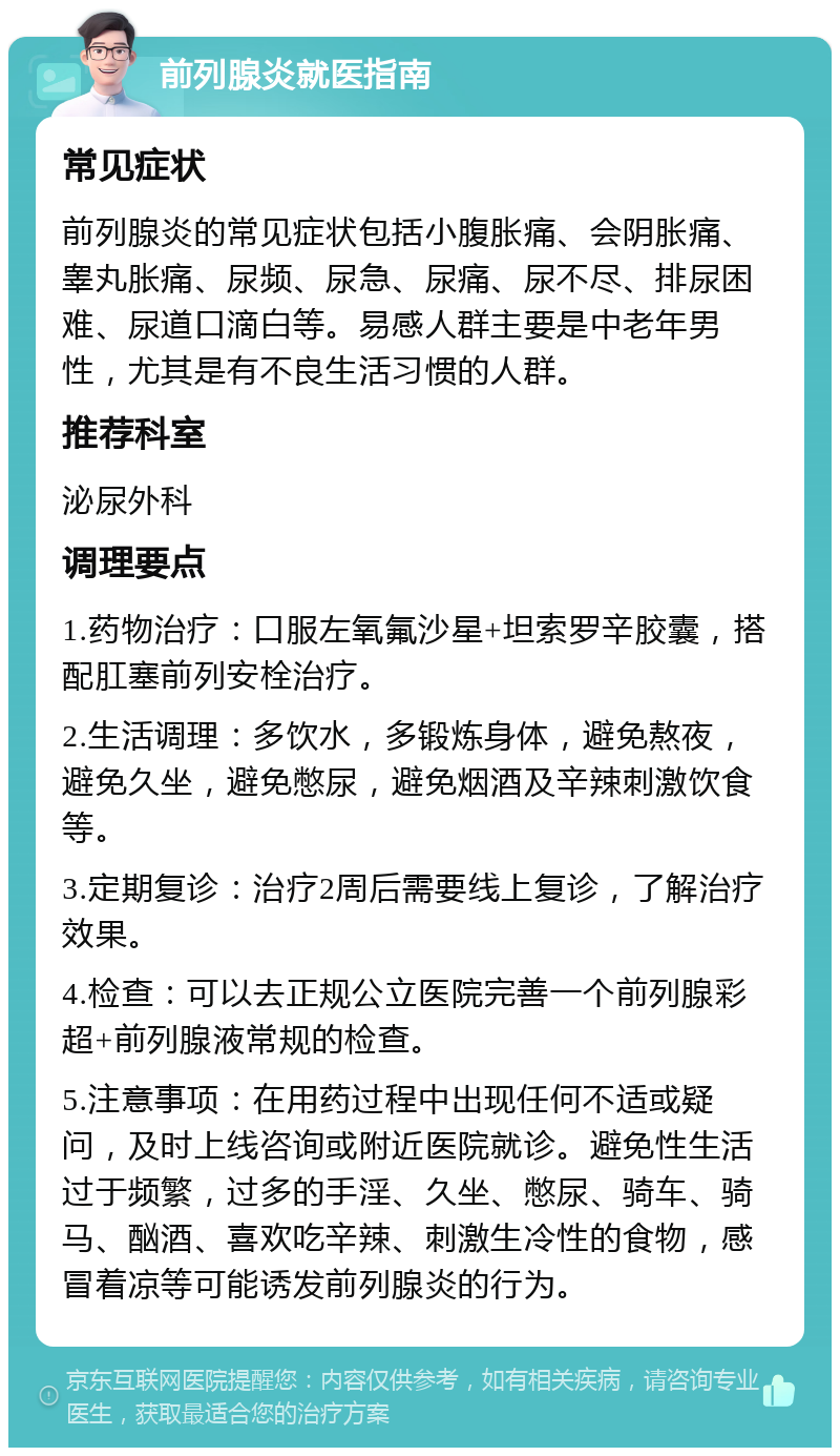 前列腺炎就医指南 常见症状 前列腺炎的常见症状包括小腹胀痛、会阴胀痛、睾丸胀痛、尿频、尿急、尿痛、尿不尽、排尿困难、尿道口滴白等。易感人群主要是中老年男性，尤其是有不良生活习惯的人群。 推荐科室 泌尿外科 调理要点 1.药物治疗：口服左氧氟沙星+坦索罗辛胶囊，搭配肛塞前列安栓治疗。 2.生活调理：多饮水，多锻炼身体，避免熬夜，避免久坐，避免憋尿，避免烟酒及辛辣刺激饮食等。 3.定期复诊：治疗2周后需要线上复诊，了解治疗效果。 4.检查：可以去正规公立医院完善一个前列腺彩超+前列腺液常规的检查。 5.注意事项：在用药过程中出现任何不适或疑问，及时上线咨询或附近医院就诊。避免性生活过于频繁，过多的手淫、久坐、憋尿、骑车、骑马、酗酒、喜欢吃辛辣、刺激生冷性的食物，感冒着凉等可能诱发前列腺炎的行为。