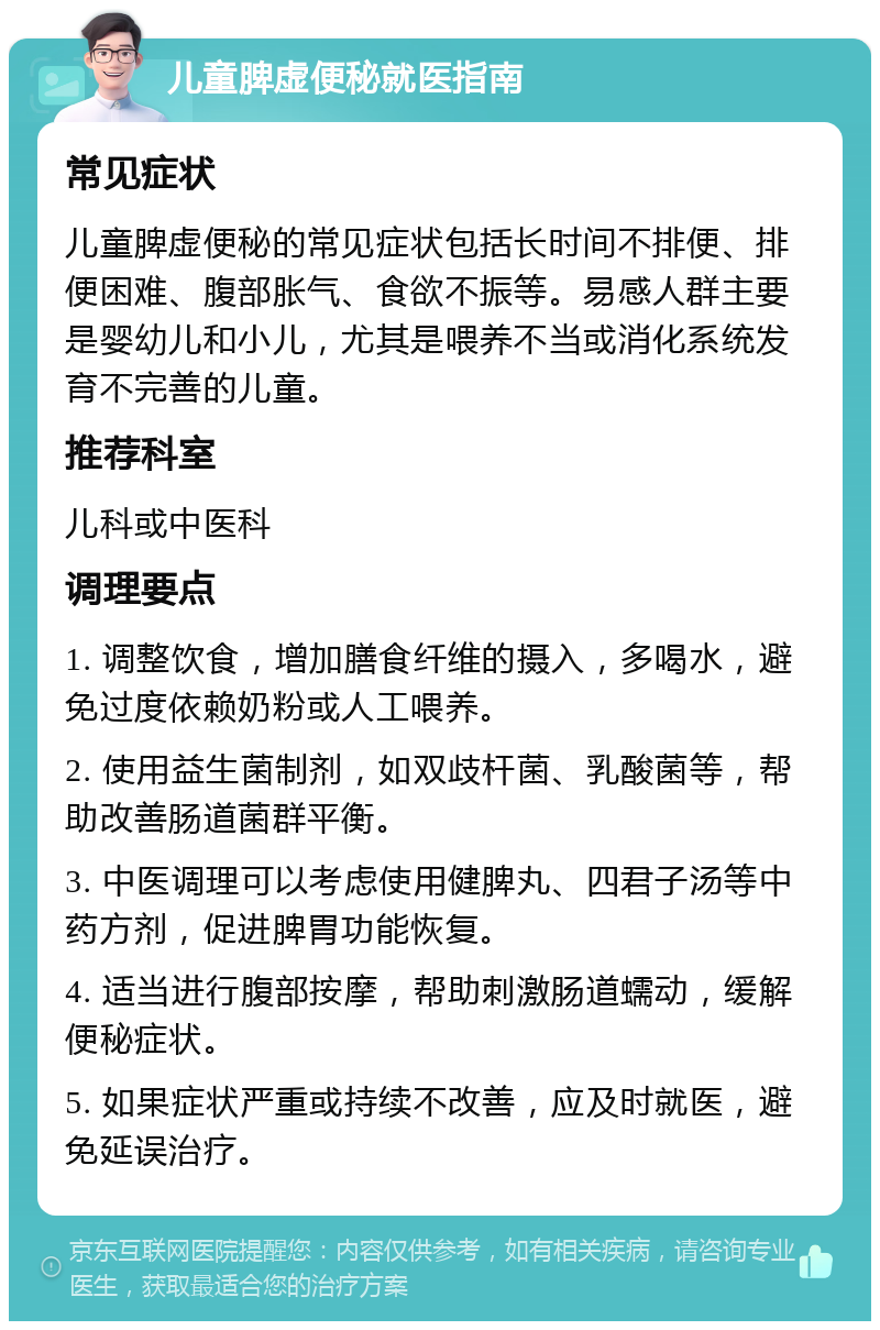 儿童脾虚便秘就医指南 常见症状 儿童脾虚便秘的常见症状包括长时间不排便、排便困难、腹部胀气、食欲不振等。易感人群主要是婴幼儿和小儿，尤其是喂养不当或消化系统发育不完善的儿童。 推荐科室 儿科或中医科 调理要点 1. 调整饮食，增加膳食纤维的摄入，多喝水，避免过度依赖奶粉或人工喂养。 2. 使用益生菌制剂，如双歧杆菌、乳酸菌等，帮助改善肠道菌群平衡。 3. 中医调理可以考虑使用健脾丸、四君子汤等中药方剂，促进脾胃功能恢复。 4. 适当进行腹部按摩，帮助刺激肠道蠕动，缓解便秘症状。 5. 如果症状严重或持续不改善，应及时就医，避免延误治疗。