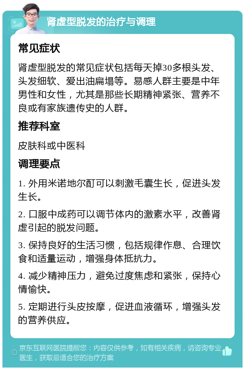 肾虚型脱发的治疗与调理 常见症状 肾虚型脱发的常见症状包括每天掉30多根头发、头发细软、爱出油扁塌等。易感人群主要是中年男性和女性，尤其是那些长期精神紧张、营养不良或有家族遗传史的人群。 推荐科室 皮肤科或中医科 调理要点 1. 外用米诺地尔酊可以刺激毛囊生长，促进头发生长。 2. 口服中成药可以调节体内的激素水平，改善肾虚引起的脱发问题。 3. 保持良好的生活习惯，包括规律作息、合理饮食和适量运动，增强身体抵抗力。 4. 减少精神压力，避免过度焦虑和紧张，保持心情愉快。 5. 定期进行头皮按摩，促进血液循环，增强头发的营养供应。