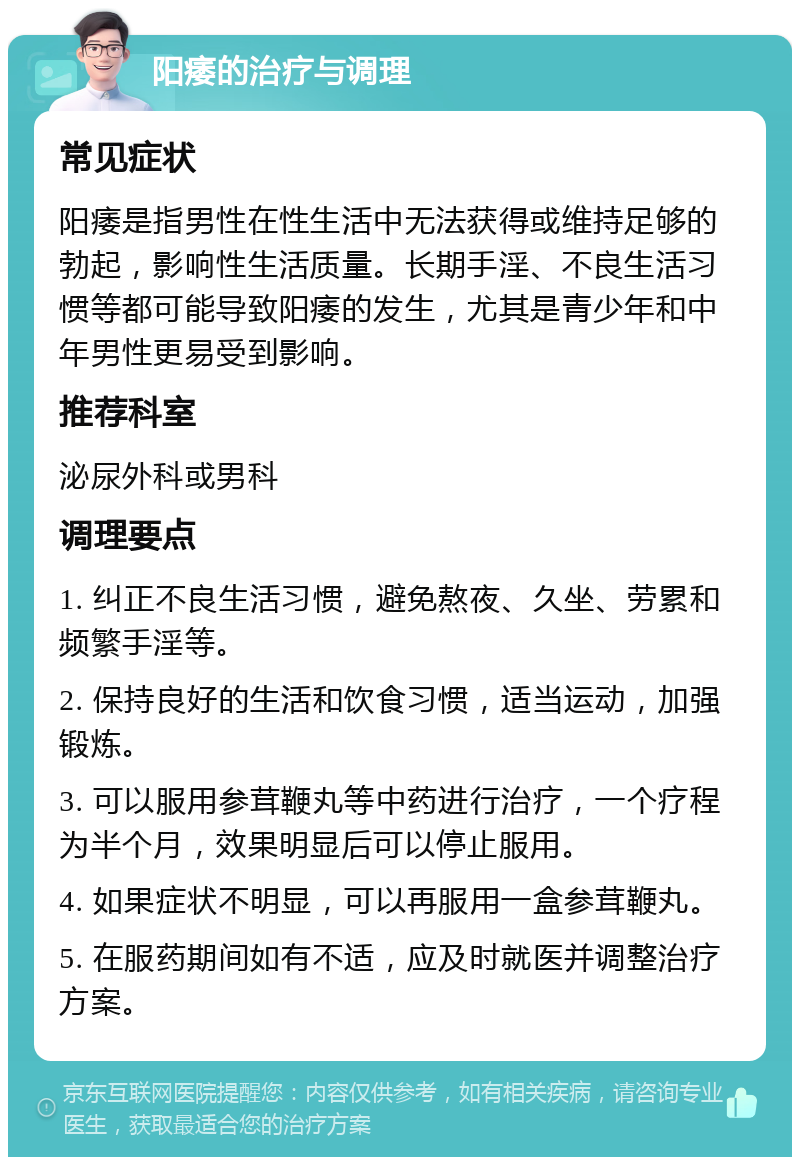 阳痿的治疗与调理 常见症状 阳痿是指男性在性生活中无法获得或维持足够的勃起，影响性生活质量。长期手淫、不良生活习惯等都可能导致阳痿的发生，尤其是青少年和中年男性更易受到影响。 推荐科室 泌尿外科或男科 调理要点 1. 纠正不良生活习惯，避免熬夜、久坐、劳累和频繁手淫等。 2. 保持良好的生活和饮食习惯，适当运动，加强锻炼。 3. 可以服用参茸鞭丸等中药进行治疗，一个疗程为半个月，效果明显后可以停止服用。 4. 如果症状不明显，可以再服用一盒参茸鞭丸。 5. 在服药期间如有不适，应及时就医并调整治疗方案。