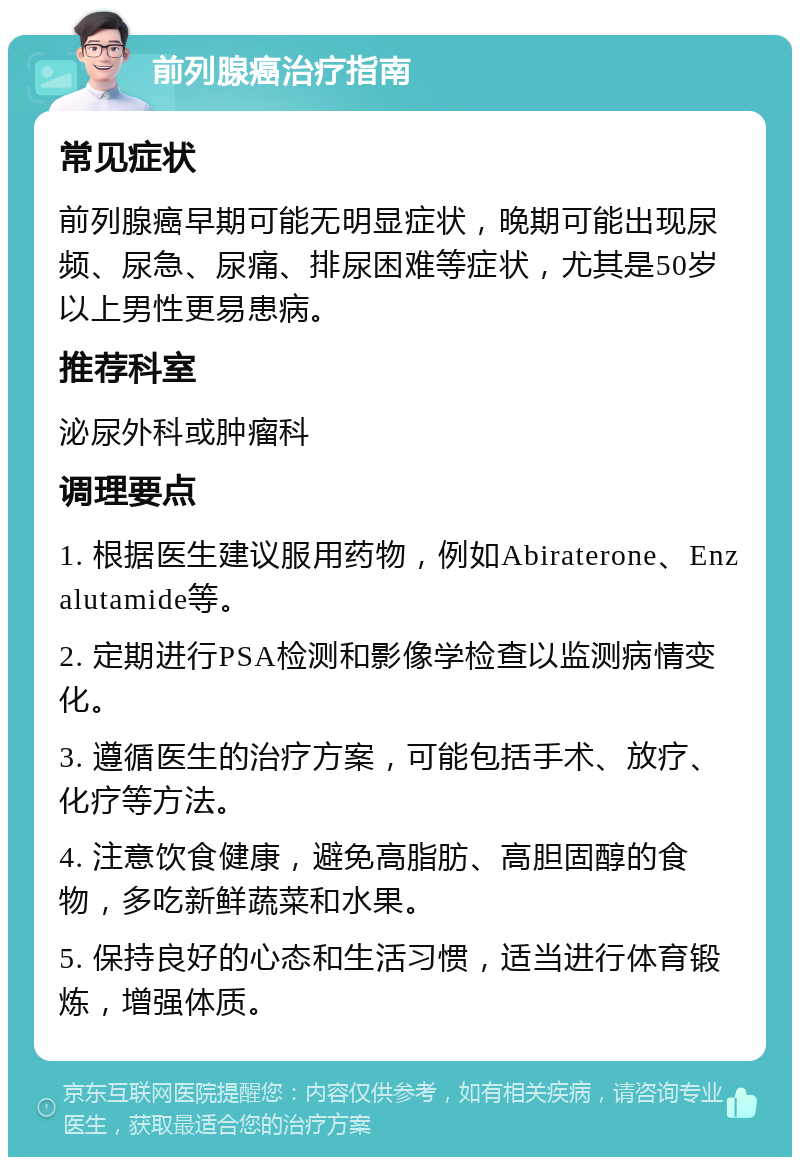 前列腺癌治疗指南 常见症状 前列腺癌早期可能无明显症状，晚期可能出现尿频、尿急、尿痛、排尿困难等症状，尤其是50岁以上男性更易患病。 推荐科室 泌尿外科或肿瘤科 调理要点 1. 根据医生建议服用药物，例如Abiraterone、Enzalutamide等。 2. 定期进行PSA检测和影像学检查以监测病情变化。 3. 遵循医生的治疗方案，可能包括手术、放疗、化疗等方法。 4. 注意饮食健康，避免高脂肪、高胆固醇的食物，多吃新鲜蔬菜和水果。 5. 保持良好的心态和生活习惯，适当进行体育锻炼，增强体质。