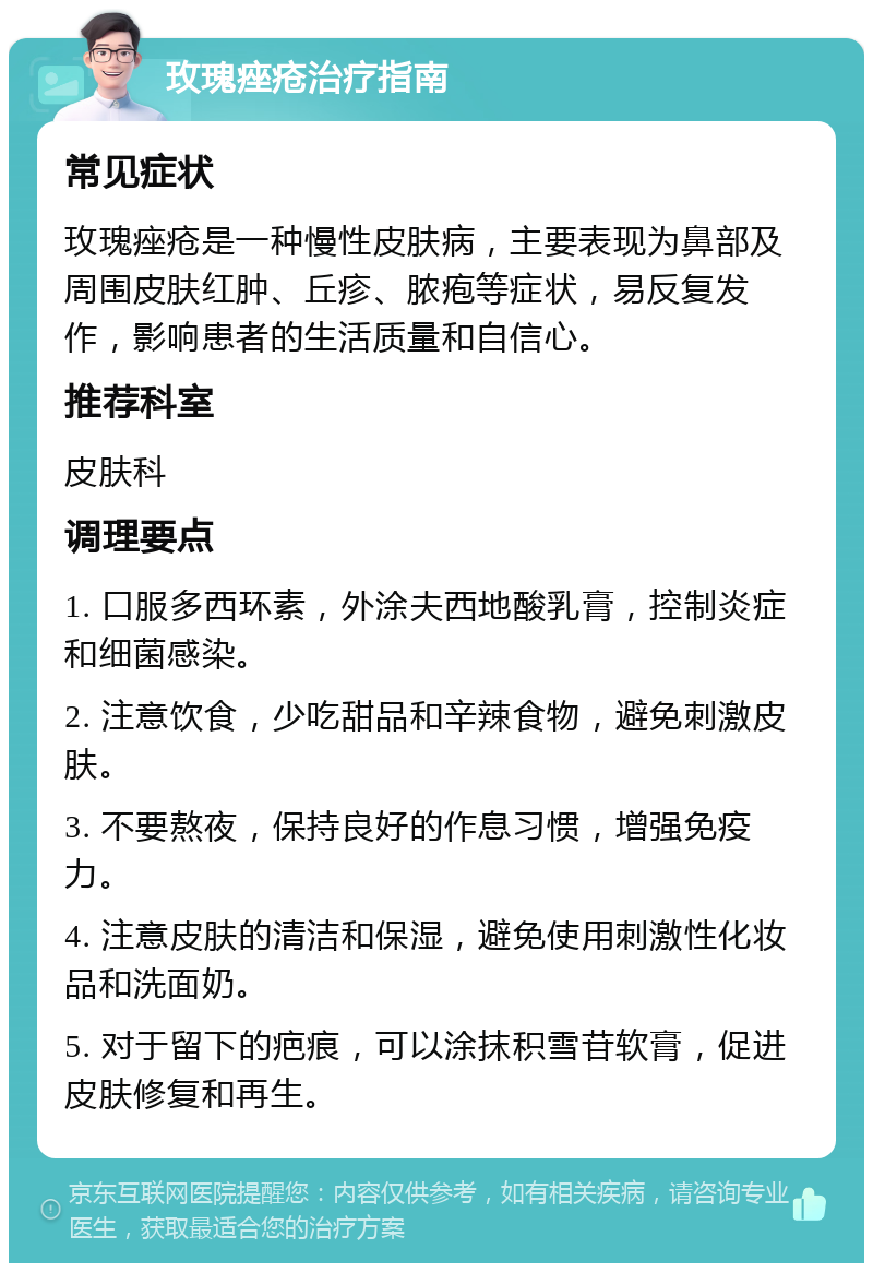 玫瑰痤疮治疗指南 常见症状 玫瑰痤疮是一种慢性皮肤病，主要表现为鼻部及周围皮肤红肿、丘疹、脓疱等症状，易反复发作，影响患者的生活质量和自信心。 推荐科室 皮肤科 调理要点 1. 口服多西环素，外涂夫西地酸乳膏，控制炎症和细菌感染。 2. 注意饮食，少吃甜品和辛辣食物，避免刺激皮肤。 3. 不要熬夜，保持良好的作息习惯，增强免疫力。 4. 注意皮肤的清洁和保湿，避免使用刺激性化妆品和洗面奶。 5. 对于留下的疤痕，可以涂抹积雪苷软膏，促进皮肤修复和再生。