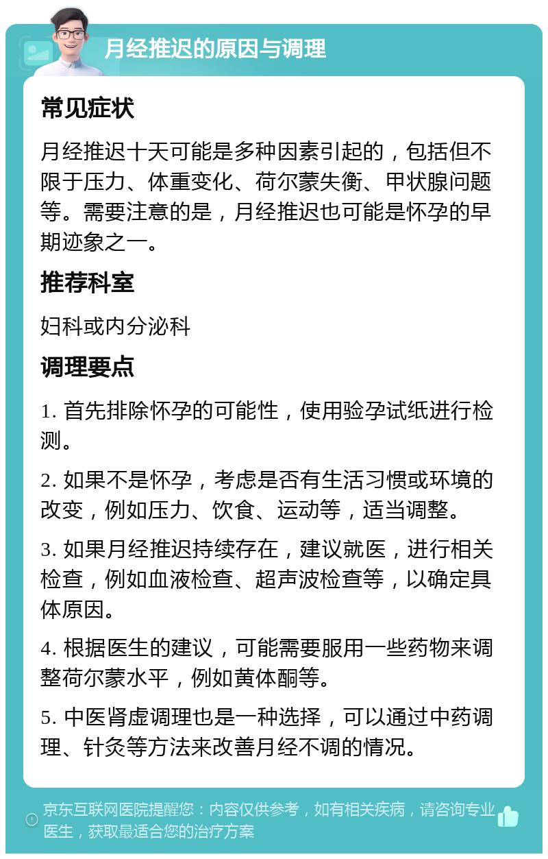 月经推迟的原因与调理 常见症状 月经推迟十天可能是多种因素引起的，包括但不限于压力、体重变化、荷尔蒙失衡、甲状腺问题等。需要注意的是，月经推迟也可能是怀孕的早期迹象之一。 推荐科室 妇科或内分泌科 调理要点 1. 首先排除怀孕的可能性，使用验孕试纸进行检测。 2. 如果不是怀孕，考虑是否有生活习惯或环境的改变，例如压力、饮食、运动等，适当调整。 3. 如果月经推迟持续存在，建议就医，进行相关检查，例如血液检查、超声波检查等，以确定具体原因。 4. 根据医生的建议，可能需要服用一些药物来调整荷尔蒙水平，例如黄体酮等。 5. 中医肾虚调理也是一种选择，可以通过中药调理、针灸等方法来改善月经不调的情况。